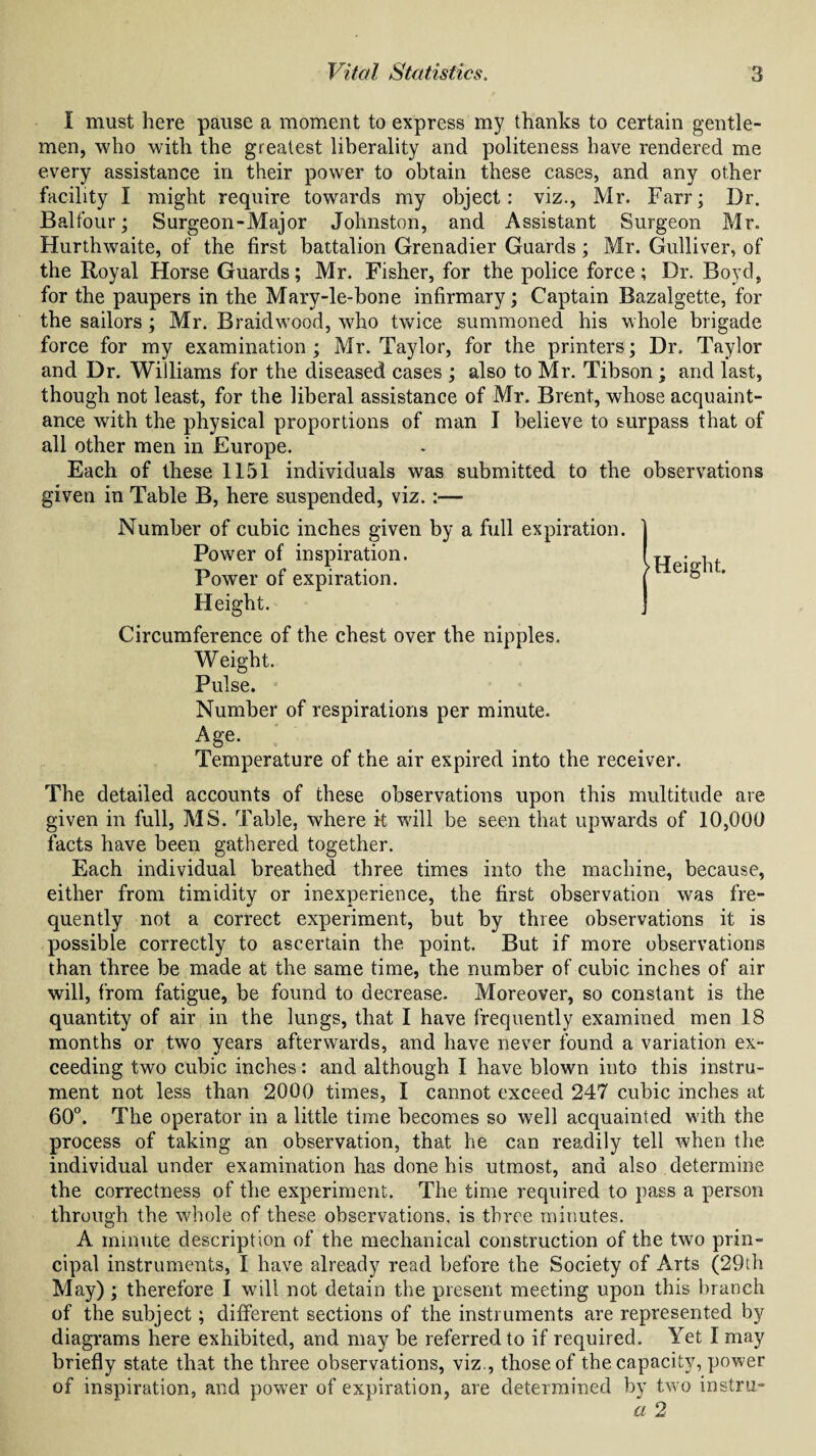 I must here pause a moment to express my thanks to certain gentle¬ men, who with the greatest liberality and politeness have rendered me every assistance in their power to obtain these cases, and any other facility I might require towards my object: viz., Mr. Farr; Dr. Balfour; Surgeon-Major Johnston, and Assistant Surgeon Mr. Hurthwaite, of the first battalion Grenadier Guards; Mr. Gulliver, of the Royal Horse Guards; Mr. Fisher, for the police force; Dr. Boyd, for the paupers in the Mary-le-bone infirmary; Captain Bazalgette, for the sailors ; Mr. Braidwood, who twice summoned his whole brigade force for my examination; Mr. Taylor, for the printers; Dr. Taylor and Dr. Williams for the diseased cases ; also to Mr. Tibson ; and last, though not least, for the liberal assistance of Mr. Brent, whose acquaint¬ ance with the physical proportions of man I believe to surpass that of all other men in Europe. Each of these 1151 individuals was submitted to the observations given in Table B, here suspended, viz.:— Number of cubic inches given by a full expiration. Power of inspiration. Power of expiration. Height. Circumference of the chest over the nipples. Weight. Pulse. Number of respirations per minute. Age- Temperature of the air expired into the receiver. The detailed accounts of these observations upon this multitude are given in full, MS. Table, where it will be seen that upwards of 10,000 facts have been gathered together. Each individual breathed three times into the machine, because, either from timiditv or inexperience, the first observation was fre- quently not a correct experiment, but by three observations it is possible correctly to ascertain the point. But if more observations than three be made at the same time, the number of cubic inches of air will, from fatigue, be found to decrease. Moreover, so constant is the quantity of air in the lungs, that I have frequently examined men 18 months or two years afterwards, and have never found a variation ex¬ ceeding two cubic inches: and although I have blown into this instru¬ ment not less than 2000 times, I cannot exceed 247 cubic inches at 60°. The operator in a little time becomes so well acquainted with the process of taking an observation, that he can readily tell when the individual under examination has done his utmost, and also determine the correctness of the experiment. The time required to pass a person through the whole of these observations, is three minutes. A minute description of the mechanical construction of the two prin¬ cipal instruments, I have already read before the Society of Arts (29th May) ; therefore I will not detain the present meeting upon this branch of the subject; different sections of the instruments are represented by diagrams here exhibited, and may be referred to if required. Yet I may briefly state that the three observations, viz., those of the capacity, power of inspiration, and power of expiration, are determined by two instru- a 2 'Height.
