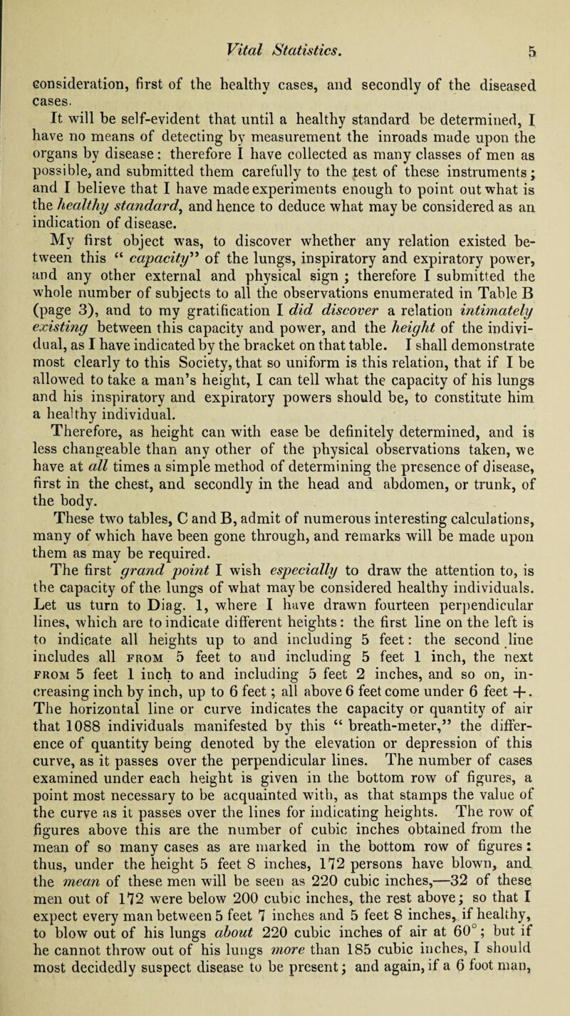 consideration, first of the healthy cases, and secondly of the diseased cases. It will be self-evident that until a healthy standard be determined, I have no means of detecting by measurement the inroads made upon the organs by disease: therefore I have collected as many classes of men as possible, and submitted them carefully to the test of these instruments; and I believe that I have made experiments enough to point out what is the healthy standard, and hence to deduce what may be considered as an indication of disease. My first object was, to discover whether any relation existed be¬ tween this “ capacity” of the lungs, inspiratory and expiratory power, and any other external and physical sign ; therefore I submitted the whole number of subjects to all the observations enumerated in Table B (page 3), and to my gratification I did discover a relation intimately existing between this capacity and power, and the height of the indivi¬ dual, as I have indicated by the bracket on that table. I shall demonstrate most clearly to this Society, that so uniform is this relation, that if I be allowed to take a man’s height, I can tell what the capacity of his lungs and his inspiratory and expiratory powers should be, to constitute him a healthy individual. Therefore, as height can with ease be definitely determined, and is less changeable than any other of the physical observations taken, we have at all times a simple method of determining the presence of disease, first in the chest, and secondly in the head and abdomen, or trunk, of the body. These two tables, C and B, admit of numerous interesting calculations, many of which have been gone through, and remarks will be made upon them as may be required. The first grand point I wish especially to draw the attention to, is the capacity of the lungs of what maybe considered healthy individuals. Let us turn to Diag. 1, where I have drawn fourteen perpendicular lines, which are to indicate different heights: the first line on the left is to indicate all heights up to and including 5 feet: the second line includes all from 5 feet to and including 5 feet 1 inch, the next from 5 feet 1 inch to and including 5 feet 2 inches, and so on, in¬ creasing inch by inch, up to 6 feet; all above 6 feet come under 6 feet +. The horizontal line or curve indicates the capacity or quantity of air that 1088 individuals manifested by this “ breath-meter,” the differ¬ ence of quantity being denoted by the elevation or depression of this curve, as it passes over the perpendicular lines. The number of cases examined under each height is given in the bottom row of figures, a point most necessary to be acquainted with, as that stamps the value of the curve as it passes over the lines for indicating heights. The row of figures above this are the number of cubic inches obtained from the mean of so many cases as are marked in the bottom row of figures: thus, under the height 5 feet 8 inches, 172 persons have blown, and the mean of these men will be seen as 220 cubic inches,—32 of these men out of 172 were below 200 cubic inches, the rest above; so that I expect every man between 5 feet 7 inches and 5 feet 8 inches, if healthy, to blow out of his lungs about 220 cubic inches of air at 60°; but if he cannot throw out of his lungs more than 185 cubic inches, I should most decidedly suspect disease to be present; and again, if a 6 foot man,