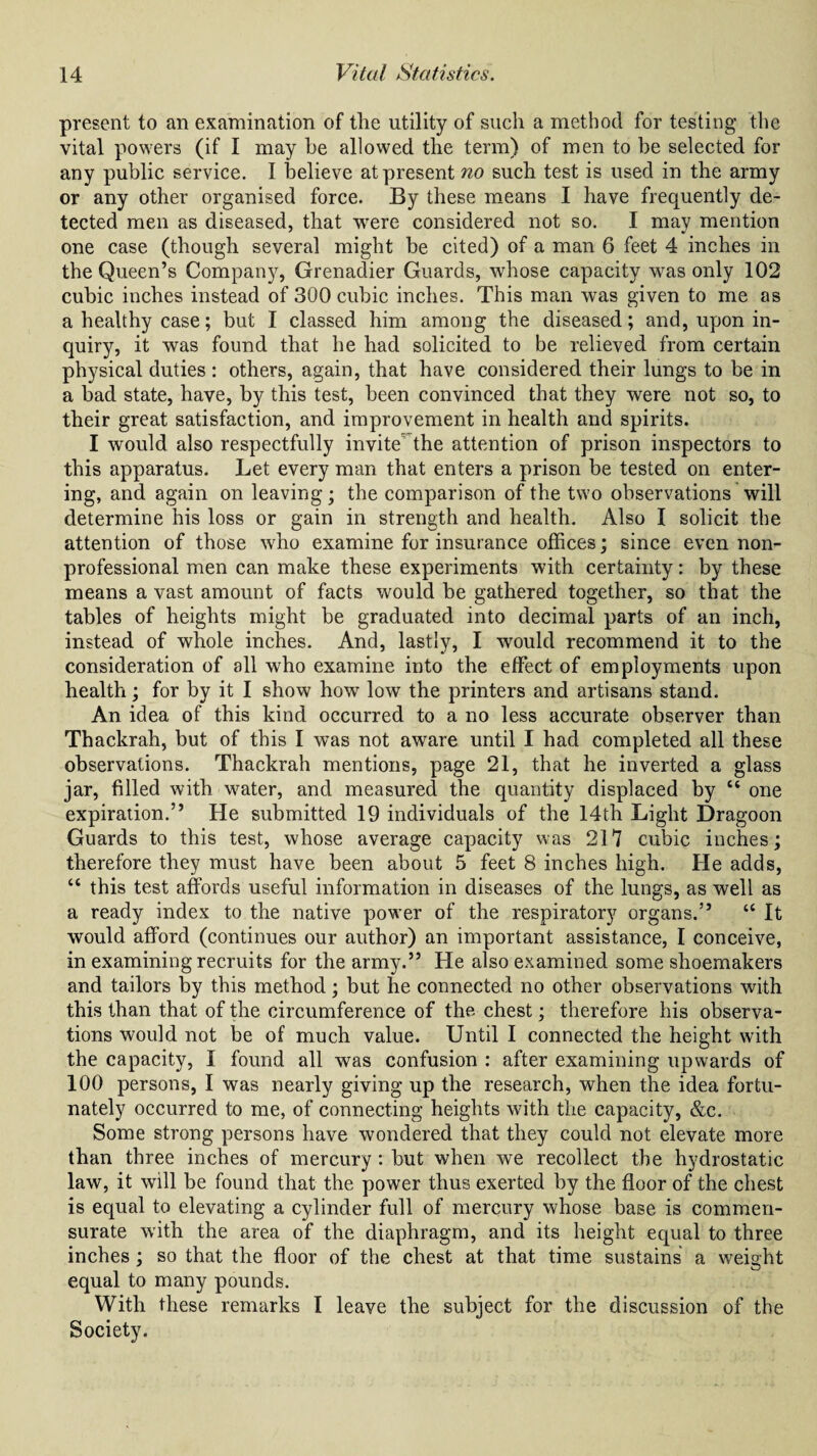 present to an examination of tlie utility of such a method for testing the vital powers (if I may he allowed the term) of men to be selected for any public service. I believe at present no such test is used in the army or any other organised force. By these means I have frequently de¬ tected men as diseased, that were considered not so. I may mention one case (though several might be cited) of a man 6 feet 4 inches in the Queen’s Company, Grenadier Guards, whose capacity was only 102 cubic inches instead of 300 cubic inches. This man was given to me as a healthy case; but I classed him among the diseased; and, upon in¬ quiry, it was found that he had solicited to be relieved from certain physical duties : others, again, that have considered their lungs to be in a bad state, have, by this test, been convinced that they were not so, to their great satisfaction, and improvement in health and spirits. I would also respectfully invite the attention of prison inspectors to this apparatus. Let every man that enters a prison be tested on enter¬ ing, and again on leaving; the comparison of the two observations will determine his loss or gain in strength and health. Also I solicit the attention of those who examine for insurance offices; since even non¬ professional men can make these experiments with certainty: by these means a vast amount of facts would be gathered together, so that the tables of heights might be graduated into decimal parts of an inch, instead of whole inches. And, lastly, I would recommend it to the consideration of all who examine into the effect of employments upon health; for by it I show how low the printers and artisans stand. An idea of this kind occurred to a no less accurate observer than Thackrah, but of this I was not aware until I had completed all these observations. Thackrah mentions, page 21, that he inverted a glass jar, filled with water, and measured the quantity displaced by “ one expiration.” He submitted 19 individuals of the 14th Light Dragoon Guards to this test, whose average capacity was 217 cubic inches; therefore they must have been about 5 feet 8 inches high. He adds, ct this test affords useful information in diseases of the lungs, as well as a ready index to the native power of the respiratory organs.” “ It would afford (continues our author) an important assistance, I conceive, in examining recruits for the army.” He also examined some shoemakers and tailors by this method; but he connected no other observations with this than that of the circumference of the chest; therefore his observa¬ tions would not be of much value. Until I connected the height with the capacity, I found all was confusion : after examining upwards of 100 persons, I was nearly giving up the research, when the idea fortu¬ nately occurred to me, of connecting heights with the capacity, &c. Some strong persons have wondered that they could not elevate more than three inches of mercury : but when we recollect the hydrostatic law, it will be found that the power thus exerted by the floor of the chest is equal to elevating a cylinder full of mercury whose base is commen¬ surate with the area of the diaphragm, and its height equal to three inches; so that the floor of the chest at that time sustains a weight equal to many pounds. With these remarks I leave the subject for the discussion of the Society.