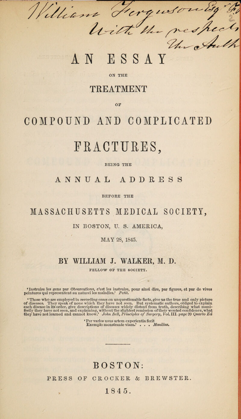 FRACTURES, BEING THE ANNUAL ADDRESS BEFORE THE MASSACHUSETTS MEDICAL SOCIETY, IN BOSTON, U. S. AMERICA, MAY 28, 1845. BY WILLIAM J. WALKER, M. D. FELLOW OF THE SOCIETY. 'Instruire leg gens par Observations, c’est leg instruire, pour ainsi dire, par figures, et par de vives peintures qui represented au naturel les maladies.’ Petit. ‘ Those who are employed in recording cases on unquestionable facts, give us the true and only picture of diseases. They speak of none which they have not seen. But systematic authors, obliged to explain each disease in its order, give descriptions of diseases widely distant from truth, describing what mani¬ festly they have not seen, and explaining, without the slightest remission of their wonted confidence, what they have not learned and cannot know.’ John Bell, Principles of Surgery, Vol.Ul. page 99 Quarto Ed ‘ Per varios usus artem experientia fecit Exemplo monstrante viam.’ . . . Manilius, BOSTON: 1 PRESS OF CROCKER & BREWSTER. 1845.