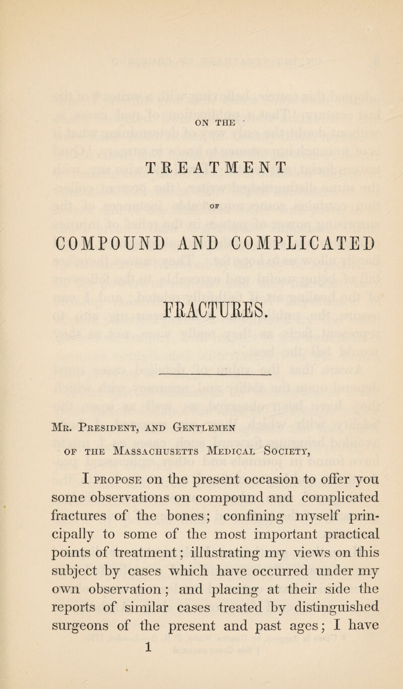 ON THE ' TREATMENT OF COMPOUND AND COMPLICATED FRACTURES. Mr. President, and Gentlemen of teie Massachusetts Medical Society, I propose on the present occasion to offer you some observations on compound and complicated fractures of the bones; confining myself prin¬ cipally to some of the most important practical points of treatment; illustrating my views on this subject by cases which have occurred under my own observation; and placing at their side the reports of similar cases treated by distinguished surgeons of the present and past ages; I have