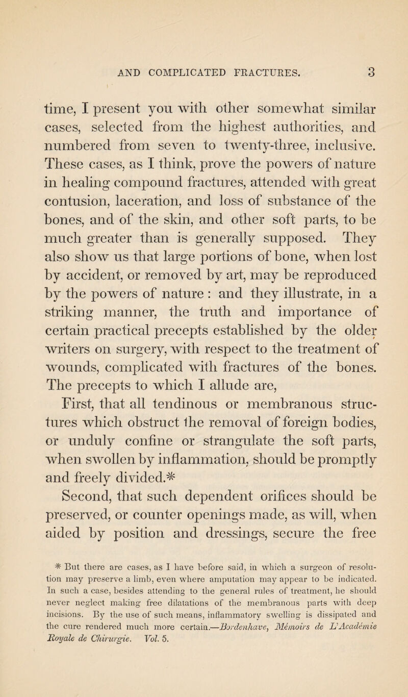 time, I present you with other somewhat similar cases, selected from the highest authorities, and numbered from seven to twenty-three, inclusive. These cases, as I think, prove the powers of nature in healing compound fractures, attended with great contusion, laceration, and loss of substance of the bones, and of the skin, and other soft parts, to be much greater than is generally supposed. They also show us that large portions of bone, when lost by accident, or removed by art, may be reproduced by the powers of nature : and they illustrate, in a striking manner, the truth and importance of certain practical precepts established by the older writers on surgery, with respect to the treatment of wounds, complicated with fractures of the bones. The precepts to which I allude are, First, that all tendinous or membranous struc¬ tures which obstruct the removal of foreign bodies, or unduly coniine or strangulate the soft parts, when swollen by inflammation, should be promptly and freely divided.^ Second, that such dependent orifices should be preserved, or counter openings made, as will, when aided by position and dressings, secure the free * But there are cases, as I have before said, in which a surgeon of resolu¬ tion may preserve a limb, even where amputation may appear to be indicated. In such a case, besides attending to the general rules of treatment, he should never neglect making free dilatations of the membranous parts with deep incisions. By the use of such means, inflammatory swelling is dissipated and the cure rendered much more certain.—Bordenhave, Memoirs de li AcadSmie Royale de Chirurgie. Vol. 5.