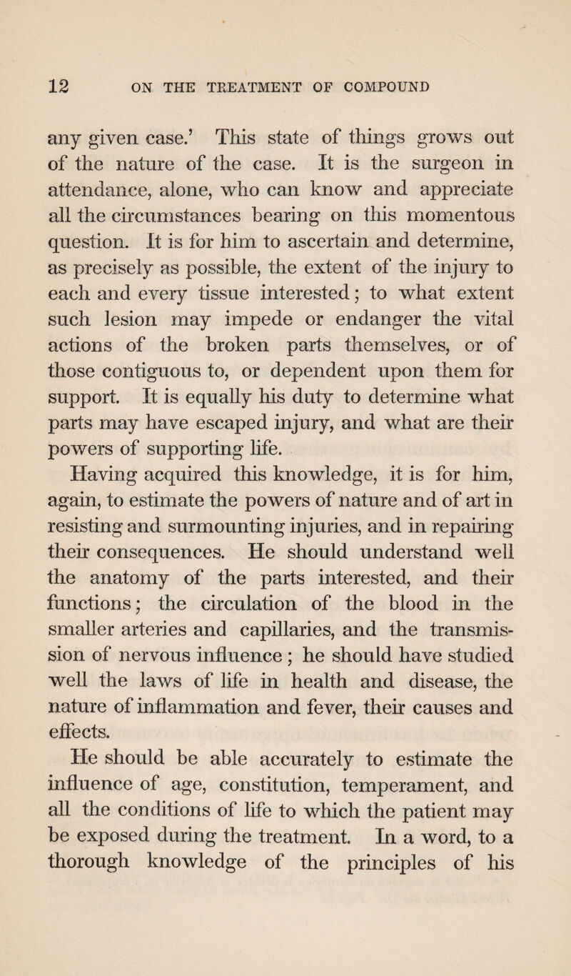 any given case.’ This state of things grows out of the nature of the case. It is the surgeon in attendance, alone, who can know and appreciate all the circumstances bearing on this momentous question. It is for him to ascertain and determine, as precisely as possible, the extent of the injury to each and every tissue interested; to what extent such lesion may impede or endanger the vital actions of the broken parts themselves, or of those contiguous to, or dependent upon them for support. It is equally his duty to determine what parts may have escaped injury, and what are their powers of supporting life. Having acquired this knowledge, it is for him, again, to estimate the powers of nature and of art in resisting and surmounting injuries, and in repairing then consequences. He should understand well the anatomy of the parts interested, and their functions; the circulation of the blood in the smaller arteries and capillaries, and the transmis¬ sion of nervous influence ; he should have studied well the laws of life in health and disease, the nature of inflammation and fever, their causes and effects. He should be able accurately to estimate the influence of age, constitution, temperament, and all the conditions of life to which the patient may be exposed during the treatment. In a word, to a thorough knowledge of the principles of his