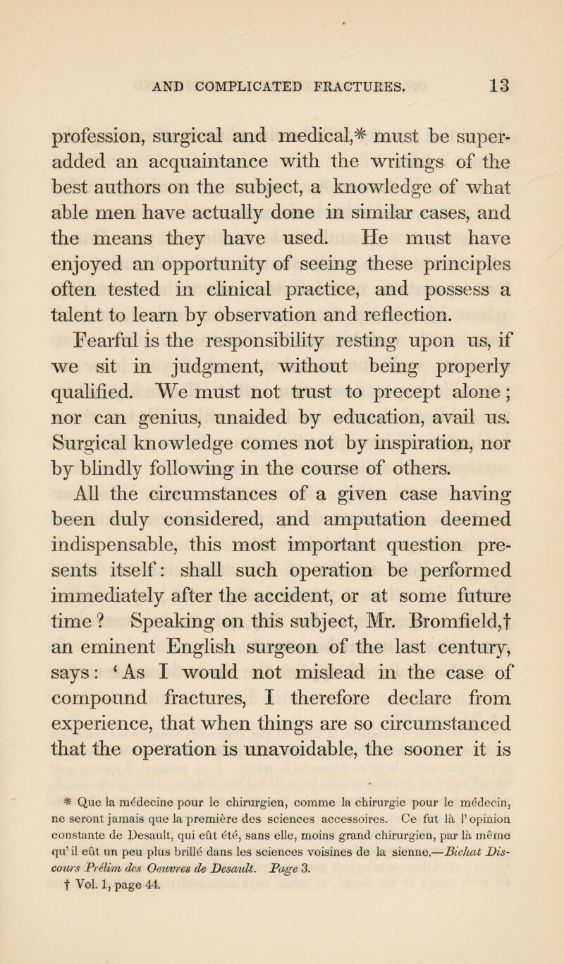 profession, surgical and medical,* must be super- added an acquaintance with the writings of the best authors on the subject, a knowledge of what able men have actually done in similar cases, and the means they have used. He must have enjoyed an opportunity of seeing these principles often tested in clinical practice, and possess a talent to learn by observation and reflection. Fearful is the responsibility resting upon us, if we sit in judgment, without being properly qualified. We must not trust to precept alone; nor can genius, unaided by education, avail us. Surgical knowledge comes not by inspiration, nor by blindly following in the course of others. All the circumstances of a given case having been duly considered, and amputation deemed indispensable, this most important question pre¬ sents itself: shall such operation be performed immediately after the accident, or at some future time ? Speaking on this subject, Mr. Bromfield,f an eminent English surgeon of the last century, says: (As I would not mislead in the case of compound fractures, I therefore declare from experience, that when things are so circumstanced that the operation is unavoidable, the sooner it is * Que la mddecine pour le chirurgien, comme la ckirurgie pour le mddecin. ne seront jamais que la premiere des sciences accessoires. Ce fut lii 1’ opinion constante de Desault, qui eut dtd, sans elle, moins grand chirurgien, par la memo qu’ il eut un peu plus brilld dans les sciences voisines de la sienne.—Bichat Dis¬ cours Prelim des Oev/vres de Desaidt. Page 3. t Vol. 1, page 44.