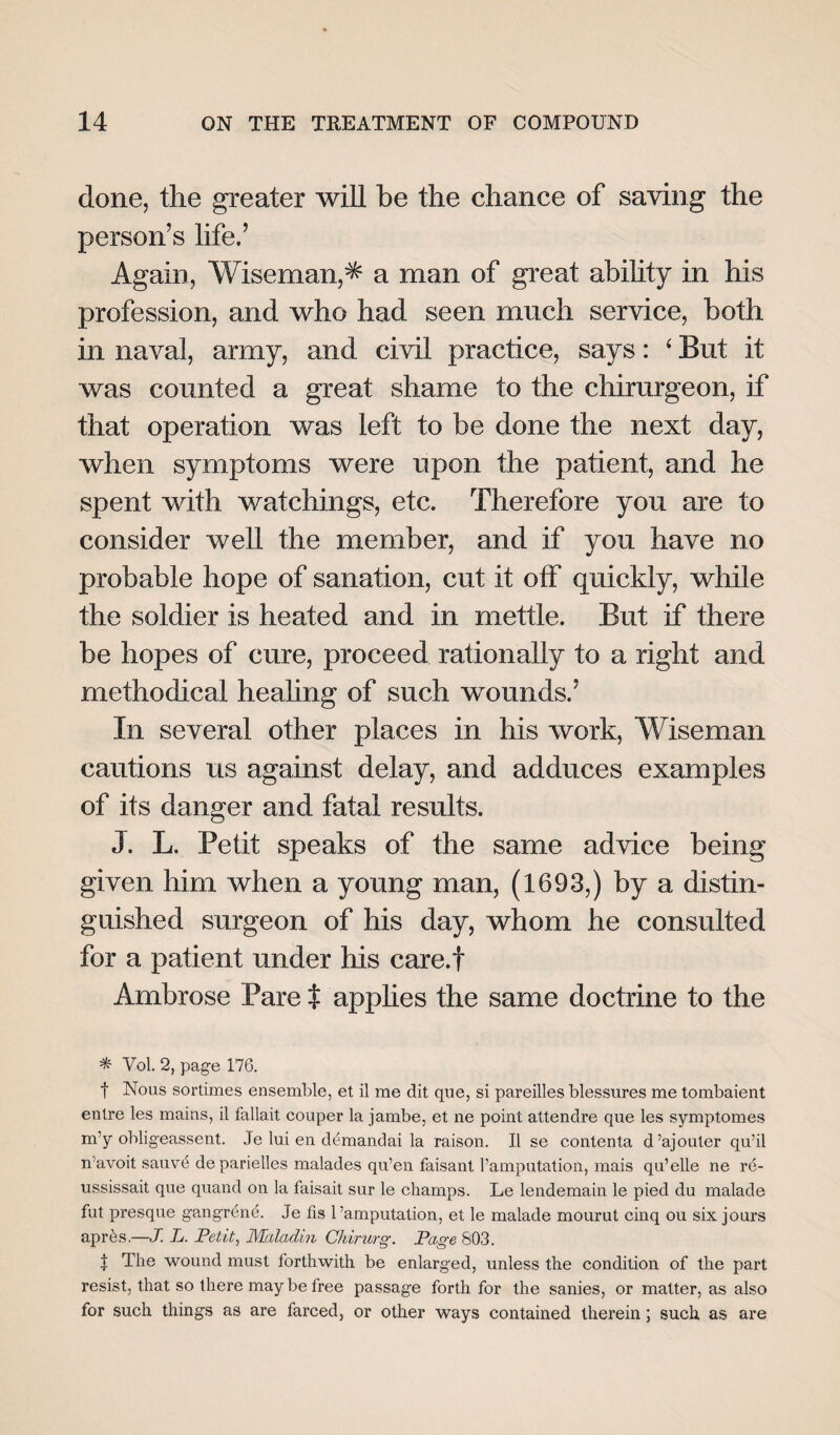 done, the greater will be the chance of saving the person’s life.’ Again, Wiseman,^ a man of great ability in his profession, and who had seen much service, both in naval, army, and civil practice, says: ‘ But it was counted a great shame to the chirurgeon, if that operation was left to be done the next day, when symptoms were upon the patient, and he spent with watchings, etc. Therefore you are to consider well the member, and if you have no probable hope of sanation, cut it off quickly, while the soldier is heated and in mettle. But if there be hopes of cure, proceed rationally to a right and methodical healing of such wounds.’ In several other places in his work, Wiseman cautions us against delay, and adduces examples of its danger and fatal results. J. L. Petit speaks of the same advice being given him when a young man, (1693,) by a distin¬ guished surgeon of his day, whom he consulted for a patient under his care.f Ambrose Pare t applies the same doctrine to the * Vol. 2, page 176. t Nous sortimes ensemble, et il me dit que, si pareilles blessures me tombaient entre les mains, il fallait couper la jambe, et ne point attendre que les symptomes m’y obligeassent. Je lui en demandai la raison. Il se contenta d’ajouter qu’il n’avoit sauvd de parielles malades qu’en faisant l’amputation, mais qu’elle ne rd- ussissait que quand on la faisait sur le champs. Le lendemain le pied du malade fut presque gangrene. Je fis l’amputation, et le malade mourut cinq ou six jours apres.—J. L. Petit, Malaclin Chirurg. Page 803. | The wound must forthwith be enlarged, unless the condition of the part resist, that so there may be free passage forth for the sanies, or matter, as also for such things as are farced, or other ways contained therein; such as are