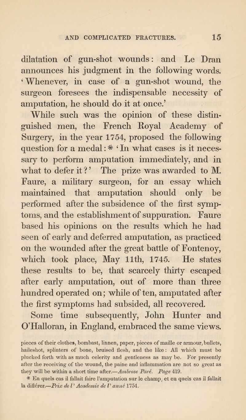 dilatation of gun-shot wounds: and Le Dran announces his judgment in the following words. ‘Whenever, in case of a gun-shot wound, the surgeon foresees the indispensable necessity of amputation, he should do it at once.’ While such was the opinion of these distin¬ guished men, the French Royal Academy of Surgery, in the year 1754, proposed the following question for a medal: ^ ‘ In what cases is it neces¬ sary to perform amputation immediately, and in what to defer it ? ’ The prize was awarded to M. Faure, a military surgeon, for an essay which maintained that amputation should only be performed after the subsidence of the first symp¬ toms, and the establishment of suppuration. Faure based his opinions on the results which he had seen of early and deferred amputation, as practiced on the wounded after the great battle of Fontenoy, which took place, May 11th, 1745. He states these results to be, that scarcely thirty escaped after early amputation, out of more than three hundred operated on; while of ten, amputated after the first symptoms had subsided, all recovered. Some time subsequently, John Hunter and O’Halloran, in England, embraced the same views. pieces of their clothes, bombast, linnen, paper, pieces of maiile or armour, bullets, haileshot, splinters of bone, bruised flesh, and the like : All which must be plucked forth with as much celerity and gentleness as may be. For presently after the receiving of the wound, the paine and inflammation are not so great as they will be within a short time after.—Ambrose ParL Page 419. * En quels cas il fallait faire l’amputation sur le champ, et en quels eas il fallait la difierer.—Prix de l ’ Academie de V amU 1754.