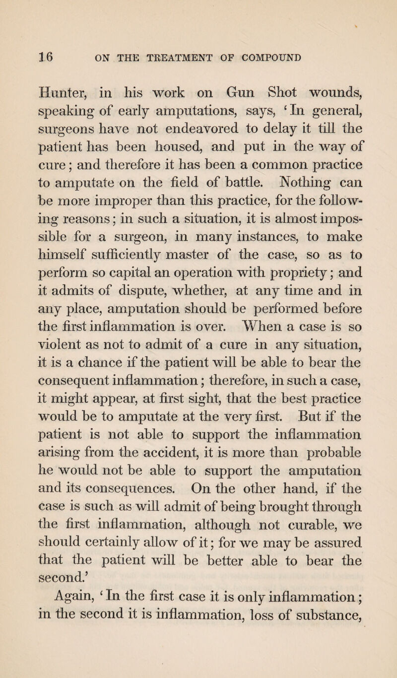 Hunter, in his work on Gun Shot wounds, speaking of early amputations, says, ‘ In general, surgeons have not endeavored to delay it till the patient has been housed, and put in the way of cure; and therefore it has been a common practice to amputate on the field of battle. Nothing can be more improper than this practice, for the follow¬ ing reasons; in such a situation, it is almost impos¬ sible for a surgeon, in many instances, to make himself sufficiently master of the case, so as to perform so capital an operation with propriety; and it admits of dispute, whether, at any time and in any place, amputation should be performed before the first inflammation is over. When a case is so violent as not to admit of a cure in any situation, it is a chance if the patient will be able to bear the consequent inflammation; therefore, in such a case, it might appear, at first sight, that the best practice would be to amputate at the very first. But if the patient is not able to support the inflammation arising from the accident, it is more than probable he would not be able to support the amputation and its consequences. On the other hand, if the case is such as will admit of being brought through the first inflammation, although not curable, we should certainly allow of it; for we may be assured that the patient will be better able to bear the second.’ Again, ‘ In the first case it is only inflammation; in the second it is inflammation, loss of substance,