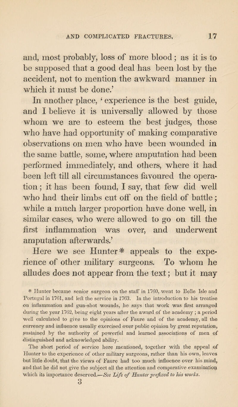 and, most probably, loss of more blood ; as it is to be supposed that a good deal has been lost by the accident, not to mention the awkward manner in which it must be done.’ In another place, ‘ experience is the best guide, and I believe it is universally allowed by those whom we are to esteem the best judges, those who have had opportunity of making comparative observations on men who have been wounded in the same battle, some, where amputation had been performed immediately, and others, where it had been left till all circumstances favoured the opera¬ tion ; it has been found, I say, that few did well who had their limbs cut off on the field of battle; while a much larger proportion have done well, in similar cases, who were allowed to go on till the first inflammation was over, and underwent amputation afterwards.’ Here we see Hunter^ appeals to the expe¬ rience of other military surgeons. To whom he alludes does not appear from the text; but it may * Hunter became senior surgeon on the staff in 1760, went to Belle Isle and Portugal in 1761, and left the service in 1763. In the introduction to his treatise on inflammation and gun-shot wounds, he says that work was first arranged during the year 1762, being eight years after the award of the academy ; a period well calculated to give to the opinions of Faure and of the academy, all the currency and influence usually exercised over public opinion by great reputation, sustained by the authority of powerful and learned associations of men of distinguished and acknowledged ability. The short period of service here mentioned, together with the appeal of Hunter to the experience of other military surgeons, rather than his own, leaves but little doubt, that the views of Faure had too much influence over his mind, and that he did not give the subject all the attention and comparative examination which its importance deserved.—See Life of Hunter prefixed to Jus works. 3