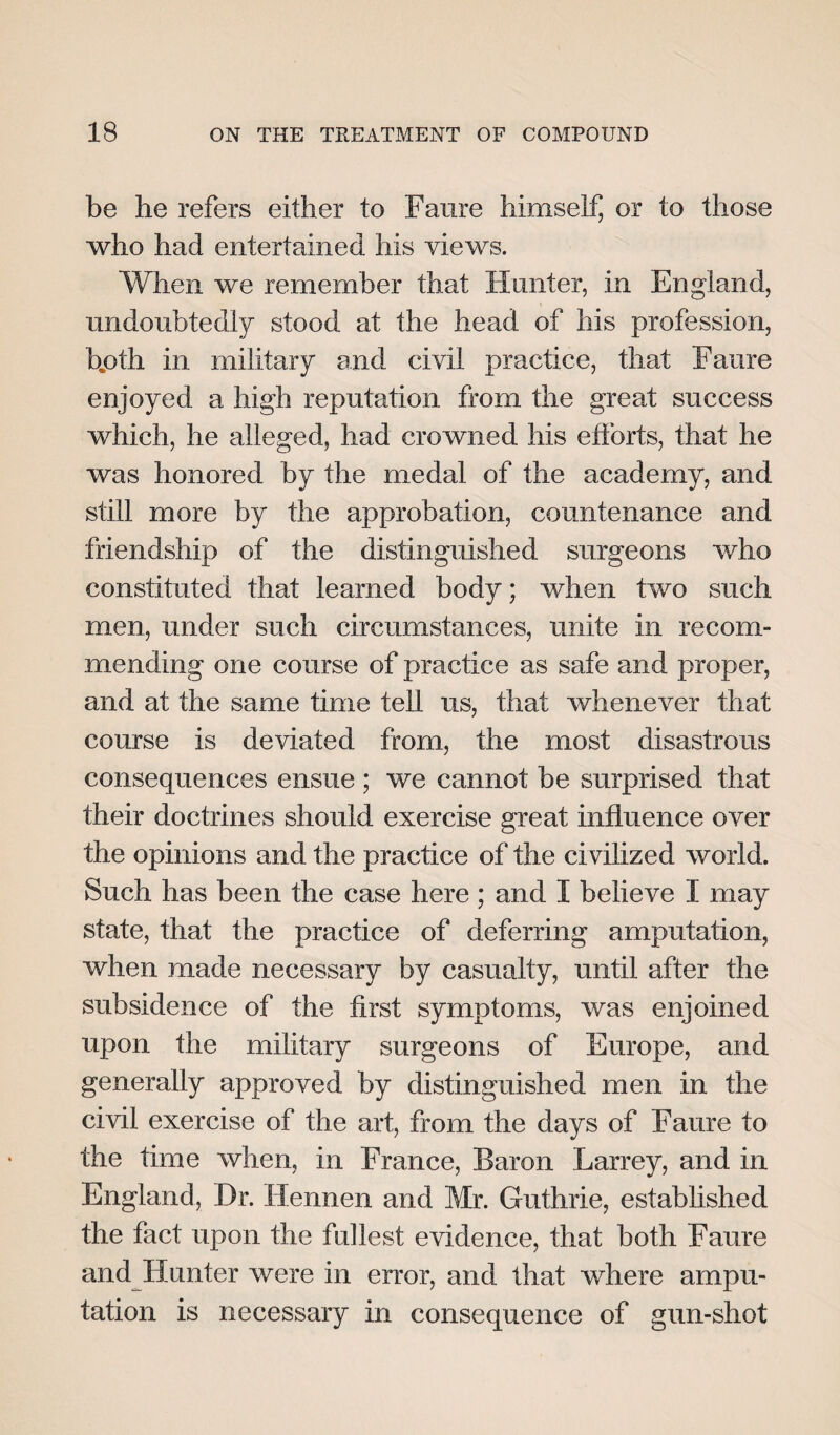 be he refers either to Faure himself, or to those who had entertained his views. When we remember that Hunter, in England, undoubtedly stood at the head of his profession, b„oth in military and civil practice, that Faure enjoyed a high reputation from the great success which, he alleged, had crowned his efforts, that he was honored by the medal of the academy, and still more by the approbation, countenance and friendship of the distinguished surgeons who constituted that learned body; when two such men, under such circumstances, unite in recom¬ mending one course of practice as safe and proper, and at the same time tell us, that whenever that course is deviated from, the most disastrous consequences ensue ; we cannot be surprised that their doctrines should exercise great influence over the opinions and the practice of the civilized world. Such has been the case here ; and I believe I may state, that the practice of deferring amputation, when made necessary by casualty, until after the subsidence of the first symptoms, was enjoined upon the military surgeons of Europe, and generally approved by distinguished men in the civil exercise of the art, from the days of Faure to the time when, in France, Baron Larrey, and in England, Dr. 1lennen and Mr. Guthrie, established the fact upon the fullest evidence, that both Faure and Hunter were in error, and that where ampu¬ tation is necessary in consequence of gun-shot