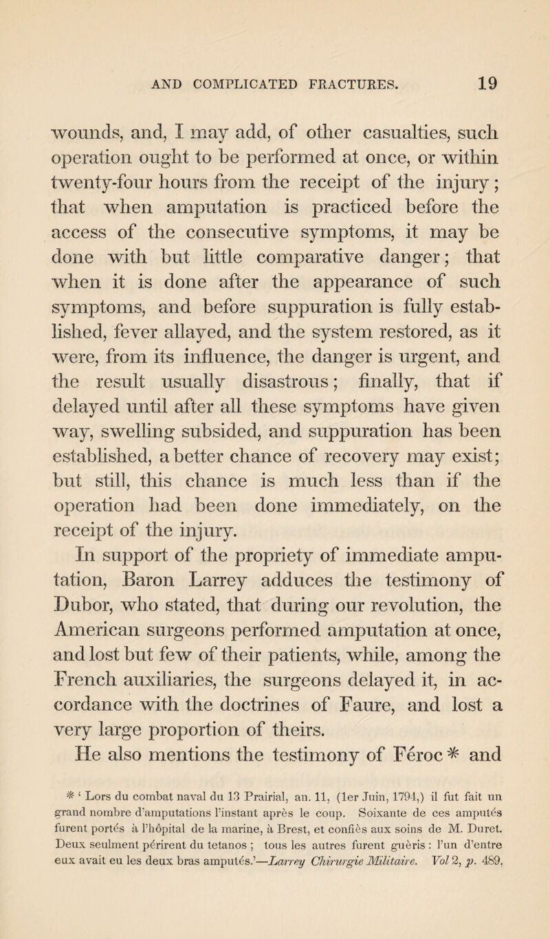 wounds, and, I may add, of other casualties, such operation ought to be performed at once, or within twenty-four hours from the receipt of the injury ; that when amputation is practiced before the access of the consecutive symptoms, it may be done with but little comparative danger; that when it is done after the appearance of such symptoms, and before suppuration is fully estab¬ lished, fever allayed, and the system restored, as it were, from its influence, the danger is urgent, and the result usually disastrous; finally, that if delayed until after all these symptoms have given way, swelling subsided, and suppuration has been established, abetter chance of recovery may exist; but still, this chance is much less than if the operation had been done immediately, on the receipt of the injury. In support of the propriety of immediate ampu¬ tation, Baron Larrey adduces the testimony of Dubor, who stated, that during our revolution, the American surgeons performed amputation at once, and lost but few of their patients, while, among the French auxiliaries, the surgeons delayed it, in ac¬ cordance with the doctrines of Faure, and lost a very large proportion of theirs. He also mentions the testimony of Feroc * and ^ £ Lors du combat naval du 13 Prairial, an. 11, (ler Juin, 1794,) il fut fait un grand nombre d’amputations Pinstant apres le coup. Soixante de ces amputds furent portds a Phdpital de la marine, a Brest, et confies aux soins de M. Duret. Deux seulment p^rirent du tetanos ; tous les autres furent gutms : Pun d’entre eux avait eu les deux bras amputfs.’—Larrey Chimrgie Militaire. Vol 2, p. 489.