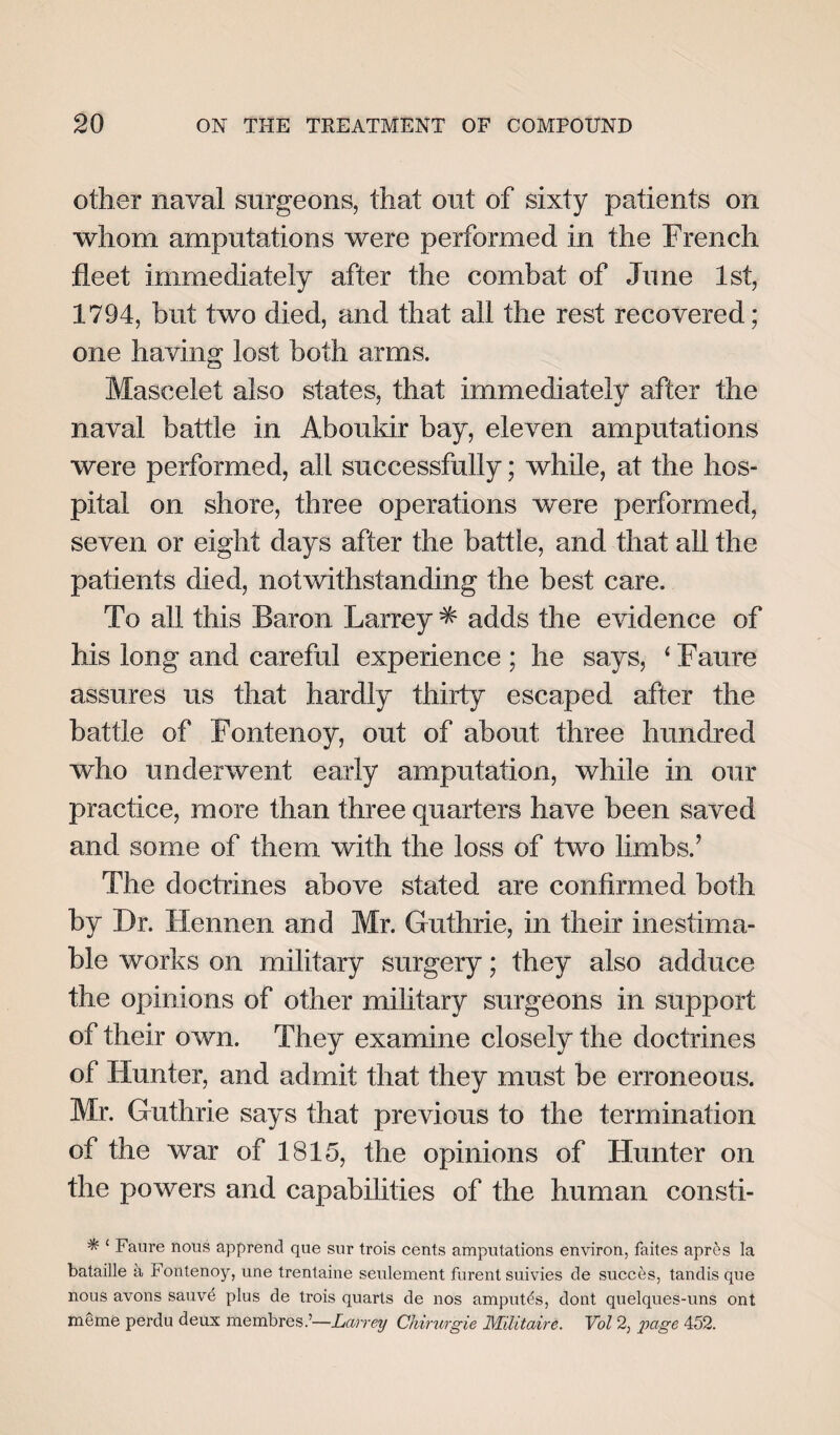 other naval surgeons, that out of sixty patients on whom amputations were performed in the French fleet immediately after the combat of June 1st, 1794, but two died, and that all the rest recovered; one having lost both arms. Mascelet also states, that immediately after the naval battle in Aboukir bay, eleven amputations were performed, all successfully; while, at the hos¬ pital on shore, three operations were performed, seven or eight days after the battle, and that all the patients died, notwithstanding the best care. To all this Baron Larrey * adds the evidence of his long and careful experience ; he says, ‘ Faure assures us that hardly thirty escaped after the battle of Fontenoy, out of about three hundred who underwent early amputation, while in our practice, more than three quarters have been saved and some of them with the loss of two limbs.’ The doctrines above stated are confirmed both by Dr. Hennen and Mr. Guthrie, in their inestima¬ ble works on military surgery; they also adduce the opinions of other military surgeons in support of their own. They examine closely the doctrines of Hunter, and admit that they must be erroneous. Mr. Guthrie says that previous to the termination of the war of 1815, the opinions of Hunter on the powers and capabilities of the human consti- * ‘ Faure nous apprend que sur trois cents amputations environ, faites apres la bataille a Fontenoy, une trentaine seulement furent suivies de succes, tandis que nous avons sauve plus de trois quarts de nos amputds, dont quelques-uns ont meme perdu deux membresLarrey Chirurgie Militaire. Vol 2, page 452.