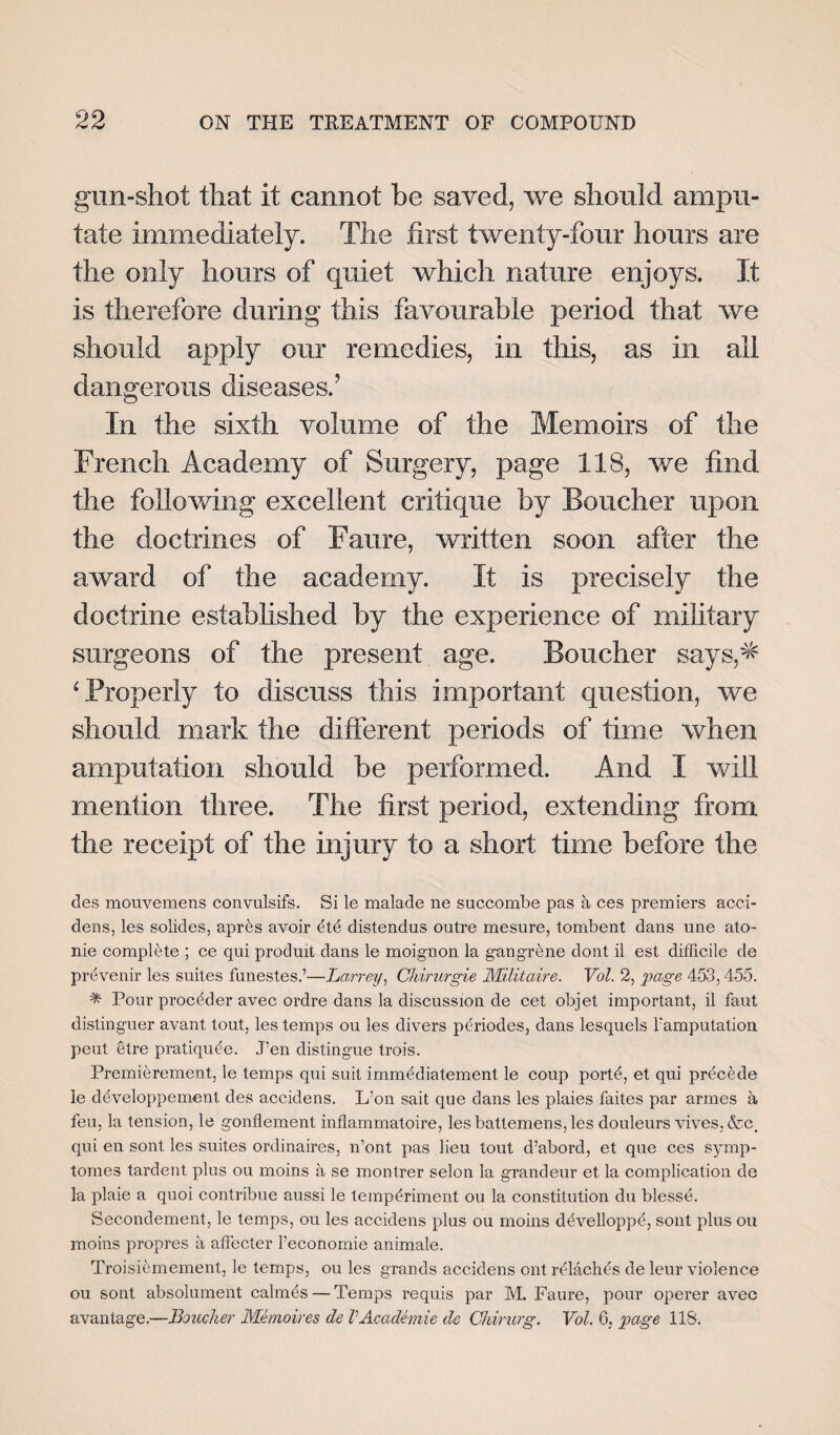 gun-shot that it cannot be saved, we should ampu¬ tate immediately. The first twenty-four hours are the only hours of quiet which nature enjoys. It is therefore during this favourable period that we should apply our remedies, in this, as in all dangerous diseases.’ In the sixth volume of the Memoirs of the French Academy of Surgery, page 118, we find the following excellent critique by Boucher upon the doctrines of Faure, written soon after the award of the academy. It is precisely the doctrine established by the experience of military surgeons of the present age. Boucher says,* ‘Properly to discuss this important question, we should mark the different periods of time when amputation should be performed. And I will mention three. The first period, extending from the receipt of the injury to a short time before the des mouvemens convulsifs. Si le malade ne succombe pas a ces premiers acci¬ dens, les solides, apres avoir dtd distendus outre mesure, tombent dans une ato- nie complete ; ce qui produit dans le moignon la gangrdne dont il est difficile de prevenir les suites funestes.’—Larrey, Chirurgie Militaire. Vol. 2, page 453,455. * Pour procdder avec ordre dans la discussion de cet objet important, il faut distinguer avant tout, les temps ou les divers pdriodes, dans lesquels Famputation peut etre pratiqude. Ten distingue trois. Premierement, le temps qui suit immddiatement le coup portd, et qui prdcdde le ddveloppement des accidens. L:on sait que dans les plaies faites par armes a feu, la tension, le gonflement inflammatoire, lesbattemens,les douleurs vives, &c, qui en sont les suites ordinaires, n’ont pas lieu tout d’abord, et que ces synrp- tomes tardent plus ou moins a se montrer selon la grandeur et la complication de la plaie a quoi contribue aussi le tempdriment ou la constitution du blesse. Secondement, le temps, ou les accidens plus ou moins ddvelloppd, sont plus ou moins propres a affecter Feconomie animale. Troisicmement, le temps, ou les grands accidens ont rdlachds de leur violence ou sont absolument calmds — Temps requis par M. Faure, pour operer avec avantage.—Boucher Memoires de VAcademie de Cldrurg. Vol. 6, page 118.