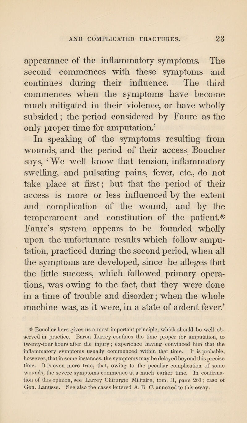 appearance of the inflammatory symptoms. The second commences with these symptoms and continues during their influence. The third commences when the symptoms have become much mitigated in Iheir violence, or have wholly subsided; the period considered by Fame as the only proper time for amputation.5 In speaking of the symptoms resulting from wounds, and the period of their access, Boucher says, ‘We well know that tension, inflammatory swelling, and pulsating pains, fever, etc., do not take place at first; but that the period of their access is more or less influenced by the extent and complication of the wound, and by the temperament and constitution of the patient.^ Fame’s system appears to be founded wholly upon the unfortunate results which follow ampu¬ tation, practiced during the second period, when all the symptoms are developed, since he alleges that the little success, which followed primary opera¬ tions, was owing to the fact, that they were done in a time of trouble and disorder; when the whole machine was, as it were, in a state of ardent fever.5 * Boucher here gives us a most important principle, which should be well ob¬ served in practice. Baron Larrey confines the time proper for amputation, to twenty-four hours after the injury; experience having convinced him that the inflammatory symptoms usually commenced within that time. It is probable, however, that in some instances, the symptoms may be delayed beyond this precise time. It is even more true, that, owing to the peculiar complication of some wounds, the severe symptoms commence at a much earlier time. In confirma¬ tion of this opinion, see Larrey Chirurgie Militaire, tom. II, page 200; case of Gen. Lanusse. See also the cases lettered A. B. C. annexed to this essay.