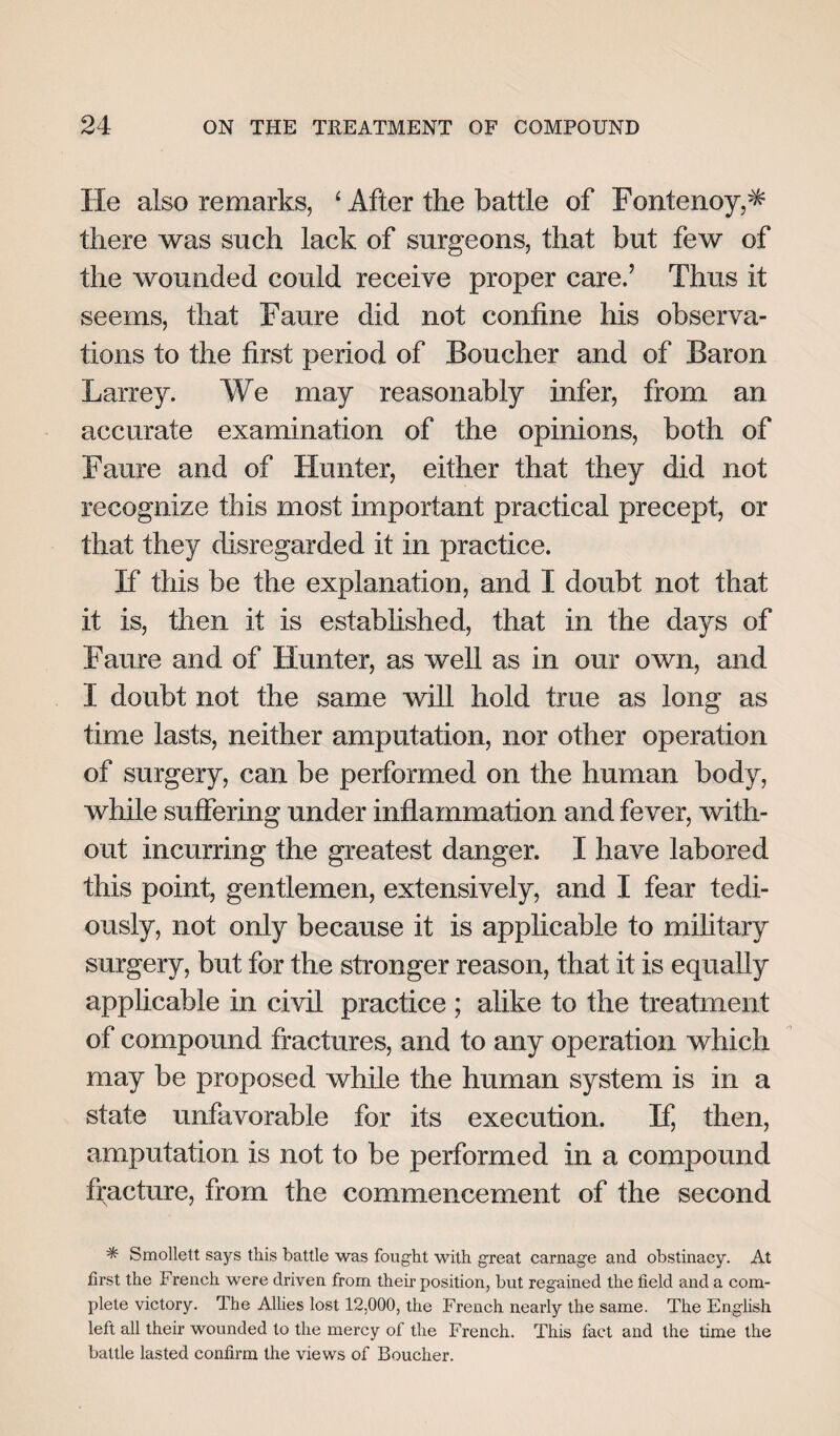 He also remarks, 4 After the battle of Fontenoy,* there was such lack of surgeons, that but few of the wounded could receive proper care.’ Thus it seems, that Faure did not confine his observa¬ tions to the first period of Boucher and of Baron Larrey. We may reasonably infer, from an accurate examination of the opinions, both of Faure and of Hunter, either that they did not recognize this most important practical precept, or that they disregarded it in practice. If this be the explanation, and I doubt not that it is, then it is established, that in the days of Faure and of Hunter, as well as in our own, and I doubt not the same will hold true as long as time lasts, neither amputation, nor other operation of surgery, can be performed on the human body, while suffering under inflammation and fever, with¬ out incurring the greatest danger. I have labored this point, gentlemen, extensively, and I fear tedi¬ ously, not only because it is applicable to military surgery, but for the stronger reason, that it is equally applicable in civil practice ; alike to the treatment of compound fractures, and to any operation which may be proposed while the human system is in a state unfavorable for its execution. If, then, amputation is not to be performed in a compound fracture, from the commencement of the second * Smollett says this battle was fought with great carnage and obstinacy. At first the French were driven from their position, but regained the field and a com¬ plete victory. The Allies lost 12,000, the French nearly the same. The English left all their wounded to the mercy of the French. This fact and the time the battle lasted confirm the views of Boucher.