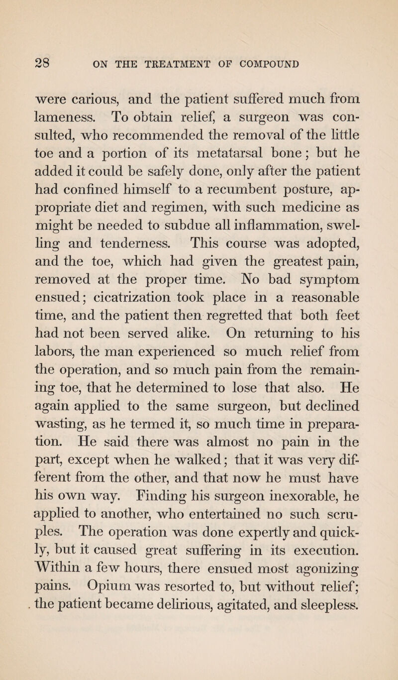 were carious, and the patient suffered much from lameness. To obtain relief, a surgeon was con¬ sulted, who recommended the removal of the little toe and a portion of its metatarsal bone; but he added it could be safely done, only after the patient had confined himself to a recumbent posture, ap¬ propriate diet and regimen, with such medicine as might be needed to subdue all inflammation, swel¬ ling and tenderness. This course was adopted, and the toe, which had given the greatest pain, removed at the proper time. No bad symptom ensued; cicatrization took place in a reasonable time, and the patient then regretted that both feet had not been served alike. On returning to his labors, the man experienced so much relief from the operation, and so much pain from the remain¬ ing toe, that he determined to lose that also. He again applied to the same surgeon, but declined wasting, as he termed it, so much time in prepara¬ tion. He said there was almost no pain in the part, except when he walked; that it was very dif¬ ferent from the other, and that now he must have his own way. Finding his surgeon inexorable, he applied to another, who entertained no such scru¬ ples. The operation was done expertly and quick¬ ly, but it caused great suffering in its execution. Within a few hours, there ensued most agonizing pains. Opium was resorted to, but without relief ; the patient became delirious, agitated, and sleepless.