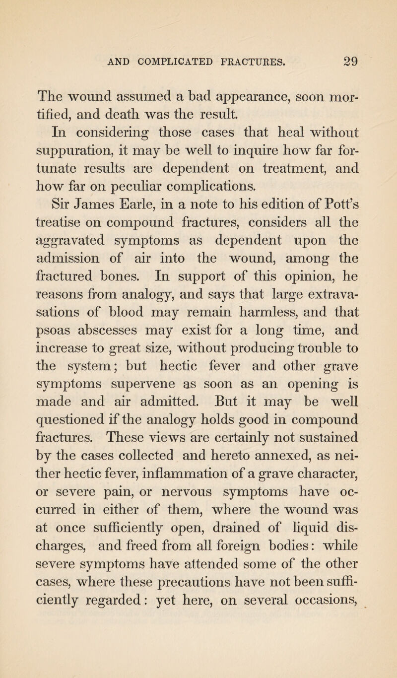 The wound assumed a bad appearance, soon mor¬ tified, and death was the result. In considering those cases that heal without suppuration, it may be well to inquire how far for¬ tunate results are dependent on treatment, and how far on peculiar complications. Sir James Earle, in a note to his edition of Pott’s treatise on compound fractures, considers all the aggravated symptoms as dependent upon the admission of air into the wound, among the fractured bones. In support of this opinion, he reasons from analogy, and says that large extrava¬ sations of blood may remain harmless, and that psoas abscesses may exist for a long time, and increase to great size, without producing trouble to the system; but hectic fever and other grave symptoms supervene as soon as an opening is made and air admitted. But it may be well questioned if the analogy holds good in compound fractures. These views are certainly not sustained by the cases collected and hereto annexed, as nei¬ ther hectic fever, inflammation of a grave character, or severe pain, or nervous symptoms have oc¬ curred in either of them, where the wound was at once sufficiently open, drained of liquid dis¬ charges, and freed from all foreign bodies: while severe symptoms have attended some of the other cases, where these precautions have not been suffi¬ ciently regarded: yet here, on several occasions,