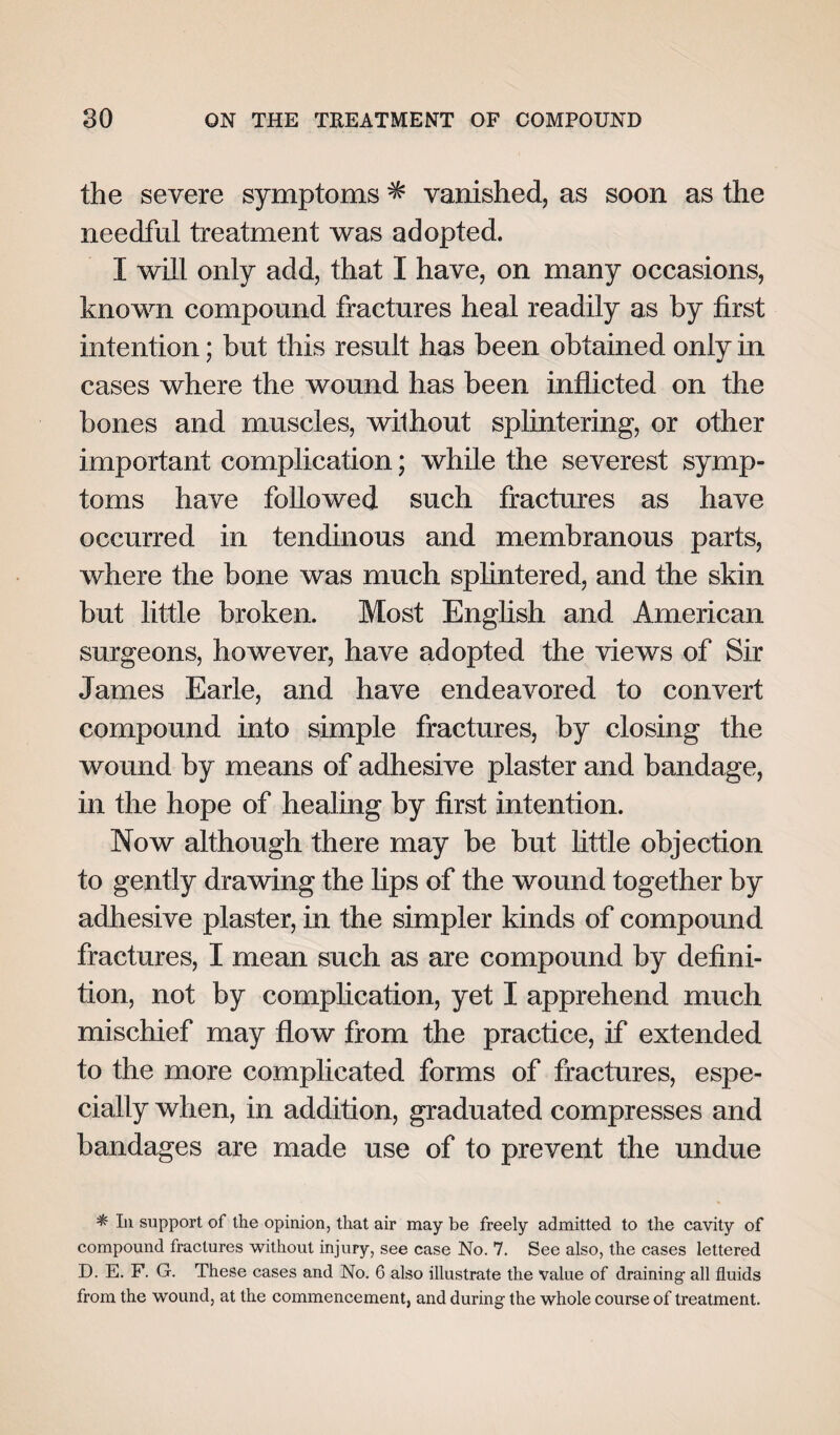 the severe symptoms ^ vanished, as soon as the needful treatment was adopted. I will only add, that I have, on many occasions, known compound fractures heal readily as by first intention; but this result has been obtained only in cases where the wound has been inflicted on the bones and muscles, without splintering-, or other important complication; while the severest symp¬ toms have followed such fractures as have occurred in tendinous and membranous parts, where the bone was much splintered, and the skin but little broken. Most English and American surgeons, however, have adopted the views of Sir James Earle, and have endeavored to convert compound into simple fractures, by closing the wound by means of adhesive plaster and bandage, in the hope of healing by first intention. Now although there may be but little objection to gently drawing the lips of the wound together by adhesive plaster, in the simpler kinds of compound fractures, I mean such as are compound by defini¬ tion, not by complication, yet I apprehend much mischief may flow from the practice, if extended to the more complicated forms of fractures, espe¬ cially when, in addition, graduated compresses and bandages are made use of to prevent the undue * In support of the opinion, that air may be freely admitted to the cavity of compound fractures without injury, see case No. 7. See also, the cases lettered D. E. F. G. These cases and No. 6 also illustrate the value of draining- all fluids from the wound, at the commencement, and during the whole course of treatment.