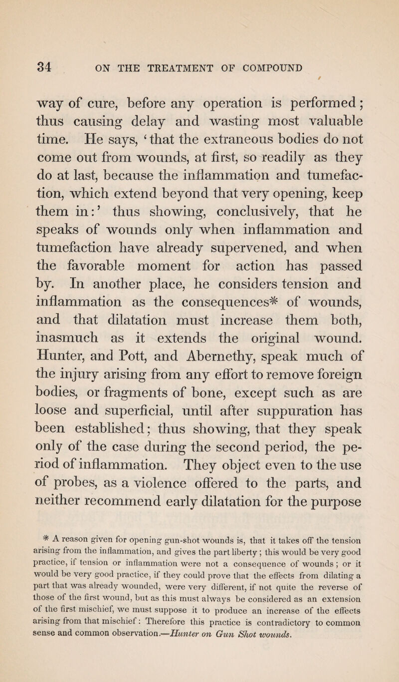 way of cure, before any operation is performed; thus causing delay and wasting most valuable time. He says, ‘ that the extraneous bodies do not come out from wounds, at first, so readily as they do at last, because the inflammation and tumefac¬ tion, which extend beyond that very opening, keep them in: ’ thus showing, conclusively, that he speaks of wounds only when inflammation and tumefaction have already supervened, and when the favorable moment for action has passed by. In another place, he considers tension and inflammation as the consequences* of wounds, and that dilatation must increase them both, inasmuch as it extends the original wound. Hunter, and Pott, and Abernethy, speak much of the injury arising from any effort to remove foreign bodies, or fragments of bone, except such as are loose and superficial, until after suppuration has been established; thus showing, that they speak only of the case during the second period, the pe¬ riod of inflammation. They object even to the use of probes, as a violence offered to the parts, and neither recommend early dilatation for the purpose * A reason given for opening gun-shot wounds is, that it takes off the tension arising from the inflammation, and gives the part liberty; this would be very good practice, if tension or inflammation were not a consequence of wounds ; or it would be very good practice, if they could prove that the effects from dilating a part that was already wounded, were very different, if not quite the reverse of those of the first wound, but as this must always be considered as an extension of the first mischief, we must suppose it to produce an increase of the effects arising from that mischief: Therefore this practice is contradictory to common sense and common observation .—Hunter on Gun Shot wounds.