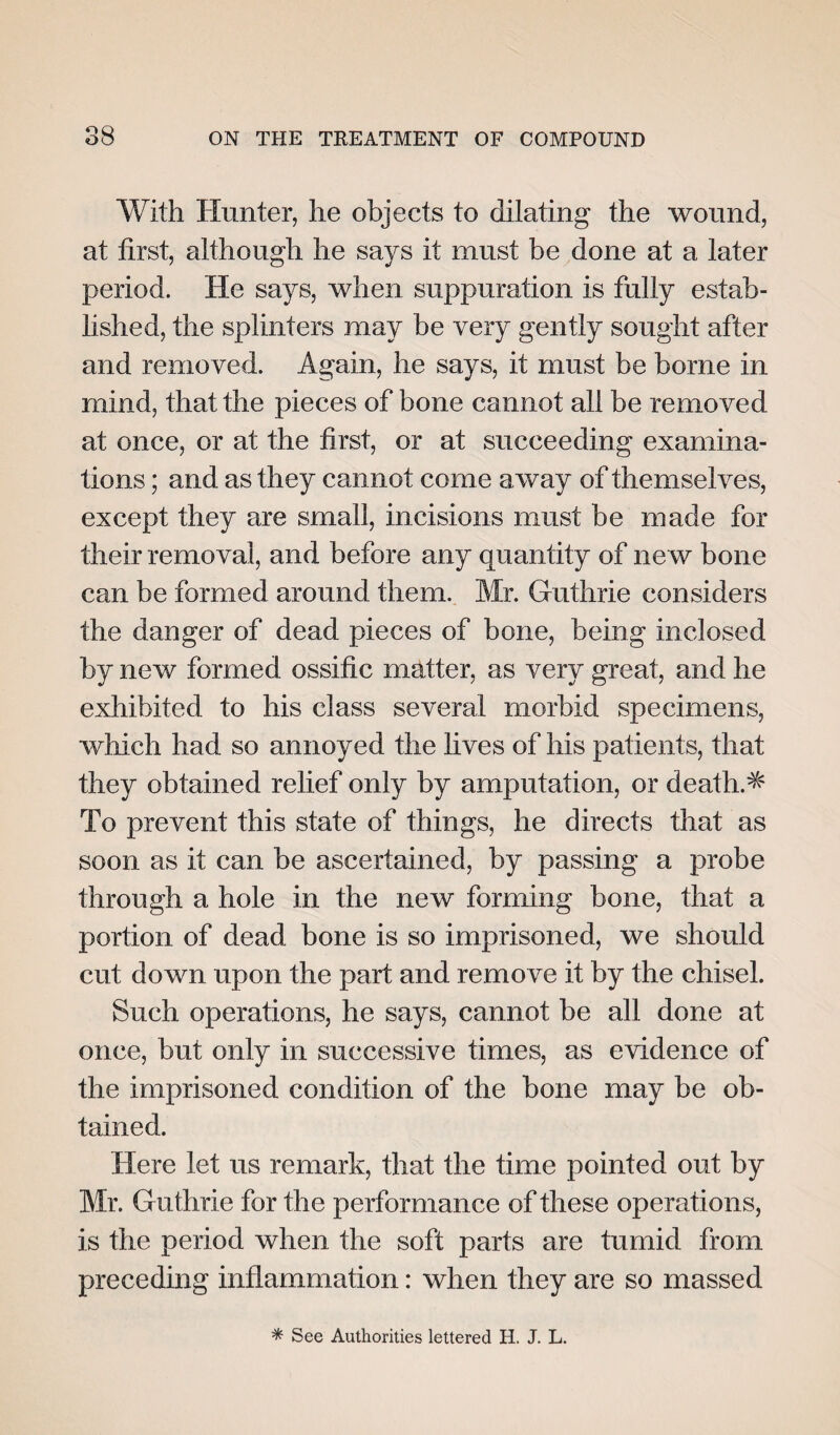 With Hunter, he objects to dilating the wound, at first, although he says it must be done at a later period. He says, when suppuration is fully estab¬ lished, the splinters may be very gently sought after and removed. Again, he says, it must be borne in mind, that the pieces of bone cannot all be removed at once, or at the first, or at succeeding examina¬ tions ; and as they cannot come away of themselves, except they are small, incisions must be made for their removal, and before any quantity of new bone can be formed around them. Mr. Guthrie considers the danger of dead pieces of bone, being inclosed by new formed ossific matter, as very great, and he exhibited to his class several morbid specimens, which had so annoyed the lives of his patients, that they obtained relief only by amputation, or deaths To prevent this state of things, he directs that as soon as it can be ascertained, by passing a probe through a hole in the new forming bone, that a portion of dead bone is so imprisoned, we should cut down upon the part and remove it by the chisel. Such operations, he says, cannot be all done at once, but only in successive times, as evidence of the imprisoned condition of the bone may be ob¬ tained. Here let us remark, that the time pointed out by Mr. Guthrie for the performance of these operations, is the period when the soft parts are tumid from preceding inflammation: when they are so massed * See Authorities lettered H. J. L.