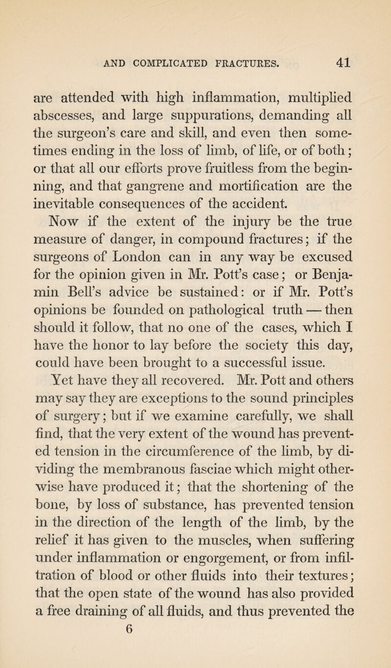 are attended with high inflammation, multiplied abscesses, and large suppurations, demanding all the surgeon’s care and skill, and even then some¬ times ending in the loss of limb, of life, or of both; or that all our efforts prove fruitless from the begin¬ ning, and that gangrene and mortification are the inevitable consequences of the accident. Now if the extent of the injury be the true measure of danger, in compound fractures; if the surgeons of London can in any way be excused for the opinion given in Mr. Pott’s case; or Benja¬ min Bell’s advice be sustained: or if Mr. Pott’s opinions be founded on pathological truth — then should it follow, that no one of the cases, which I have the honor to lay before the society this day, could have been brought to a successful issue. Yet have they all recovered. Mr. Pott and others may say they are exceptions to the sound principles of surgery; but if we examine carefully, we shall find, that the very extent of the wound has prevent¬ ed tension in the circumference of the limb, by di¬ viding the membranous fasciae which might other¬ wise have produced it; that the shortening of the bone, by loss of substance, has prevented tension in the direction of the length of the limb, by the relief it has given to the muscles, when suffering under inflammation or engorgement, or from infil¬ tration of blood or other fluids into their textures; that the open state of the wound has also provided a free draining of all fluids, and thus prevented the 6