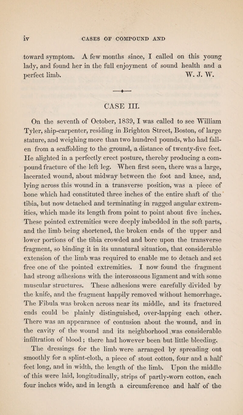 toward symptom. A few months since, I called on this young lady, and found her in the full enjoyment of sound health and a perfect limb. W. J. W. ■—$—- CASE III. On the seventh of October, 1839, 1 was called to see William Tyler, ship-carpenter, residing in Brighton Street, Boston, of large stature, and weighing more than two hundred pounds, who had fall¬ en from a scaffolding to the ground, a distance of twenty-five feet. He alighted in a perfectly erect posture, thereby producing a com¬ pound fracture of the left leg. When first seen, there was a large, lacerated wound, about midway between the foot and knee, and, lying across this wound in a transverse position, was a piece of bone which had constituted three inches of the entire shaft of the tibia, but now detached and terminating in ragged angular extrem¬ ities, which made its length from point to point about five inches. These pointed extremities were deeply imbedded in the soft parts, and the limb being shortened, the broken ends of the upper and lower portions of the tibia crowded and bore upon the transverse fragment, so binding it in its unnatural situation, that considerable extension of the limb was required to enable me to detach and set free one of the pointed extremities. I now found the fragment had strong adhesions with the interosseous ligament and with some muscular structures. These adhesions were carefully divided by the knife, and the fragment happily removed without hemorrhage. The Fibula was broken across near its middle, and its fractured ends could be plainly distinguished, over-lapping each other. There was an appearance of contusion about the wound, and in the cavity of the wound and its neighborhood wTas considerable infiltration of blood; there had however been but little bleeding. The dressings for the limb were arranged by spreading out smoothly for a splint-cloth, a piece of stout cotton, four and a half feet long, and in width, the length of the limb. Upon the middle of this were laid, longitudinally, strips of partly-worn cotton, each four inches wide, and in length a circumference and half of the