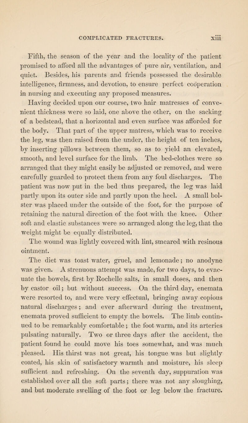 • • • Fifth, the season of the year and the locality of the patient promised to afford all the advantages of pure air, ventilation, and quiet. Besides, his parents and friends possessed the desirable intelligence, firmness, and devotion, to ensure perfect cooperation in nursing and executing any proposed measures. Having decided upon our course, two hair matresses of conve¬ nient thickness were so laid, one above the other, on the sacking of a bedstead, that a horizontal arid even surface was afforded for the body. That part of the upper matress, which was to receive the leg, was then raised from the under, the height of ten inches, by inserting pillows between them, so as to yield an elevated, smooth, and level surface for the limb. The bed-clothes were so arranged that they might easily be adjusted or removed, and were carefully guarded to protect them from any foul discharges. The patient was now put in the bed thus prepared, the leg was laid partly upon its outer side and partly upon the heel. A small bol¬ ster was placed under the outside of the foot, for the purpose of retaining the natural direction of the foot with the knee. Other soft and elastic substances were so arranged along the leg, that the weight might be equally distributed. The wound was lightly covered with lint, smeared with resinous ointment. The diet was toast water, gruel, and lemonade; no anodyne was given. A strenuous attempt was made, for two days, to evac¬ uate the bowels, first by Rochelle salts, in small doses, and then by castor oil; but without success. On the third day, enemata were resorted to, and were very effectual, bringing away copious natural discharges; and ever afterward during the treatment, enemata proved sufficient to empty the bowels. The limb contin¬ ued to be remarkably comfortable ; the foot warm, and its arteries pulsating naturally. Two or three days after the accident, the patient found he could move his toes somewhat, and was much pleased. Ilis thirst was not great, his tongue was but slightly coated, his skin of satisfactory warmth and moisture, his sleep sufficient and refreshing. On the seventh day, suppuration was established over all the soft parts; there was not any sloughing, and but moderate swelling of the foot or leg below the fracture.