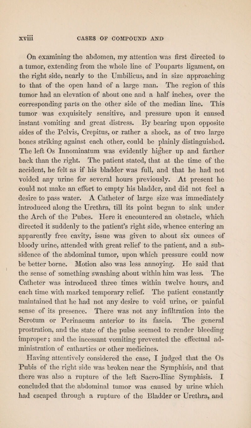 On examining the abdomen, my attention was first directed to a tumor, extending from the whole line of Pouparts ligament, on the right side, nearly to the Umbilicus, and in size approaching to that of the open hand of a large man. The region of this tumor had an elevation of about one and a half inches, over the corresponding parts on the other side of the median line. This tumor was exquisitely sensitive, and pressure upon it caused instant vomiting and great distress. By bearing upon opposite sides of the Pelvis, Crepitus, or rather a shock, as of two large bones striking against each other, could be plainly distinguished. The left Os Innominatum was evidently higher up and farther back than the right. The patient stated, that at the time of the accident, he felt as if his bladder was full, and that he had not voided any urine for several hours previously. At present he could not make an effort to empty his bladder, and did not feel a desire to pass water. A Catheter of large size was immediately introduced along the Urethra, till its point began to sink under the Arch of the Pubes. Here it encountered an obstacle, which directed it suddenly to the patient’s right side, whence entering an apparently free cavity, issue was given to about six ounces of bloody urine, attended with great relief to the patient, and a sub¬ sidence of the abdominal tumor, upon which pressure could now be better borne. Motion also was less annoying. He said that the sense of something swashing about within him was less. The Catheter was introduced three times within twelve hours, and each time with marked temporary relief. The patient constantly maintained that he had not any desire to void urine, or painful sense of its presence. There was not any infiltration into the Scrotum or Perinaeum anterior to its fascia. The general prostration, and the state of the pulse seemed to render bleeding improper; and the incessant vomiting prevented the effectual ad¬ ministration of cathartics or other medicines. Having attentively considered the case, I judged that the Os Pubis of the right side was broken near the Symphisis, and that there was also a rupture of the left Sacro-Iliac Symphisis. I concluded that the abdominal tumor was caused by urine which had escaped through a rupture of the Bladder or Urethra, and