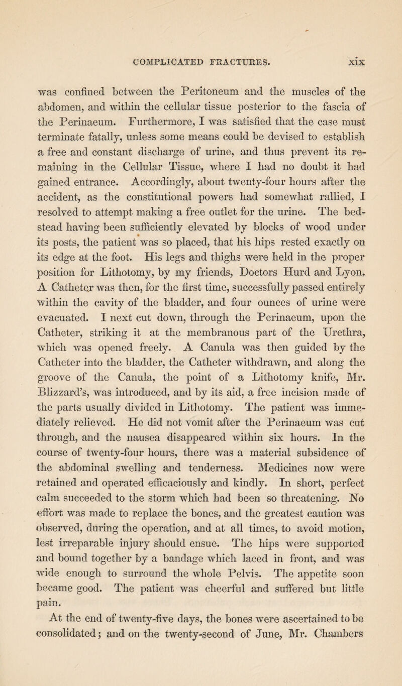 was confined between tbe Peritoneum and the muscles of the abdomen, and within the cellular tissue posterior to the fascia of the Perinaeum. Furthermore, I was satisfied that the case must terminate fatally, unless some means could be devised to establish a free and constant discharge of urine, and thus prevent its re¬ maining in the Cellular Tissue, where I had no doubt it had gained entrance. Accordingly, about twenty-four hours after the accident, as the constitutional powers had somewhat rallied, I resolved to attempt making a free outlet for the urine. The bed¬ stead having been sufficiently elevated by blocks of wood under its posts, the patient was so placed, that his hips rested exactly on its edge at the foot. His legs and thighs were held in the proper position for Lithotomy, by my friends, Doctors Hurd and Lyon. A Catheter was then, for the first time, successfully passed entirely within the cavity of the bladder, and four ounces of urine were evacuated. I next cut down, through the Perinaeum, upon the Catheter, striking it at the membranous part of the Urethra, which was opened freely. A Canula was then guided by the Catheter into the bladder, the Catheter withdrawn, and along the groove of the Canula, the point of a Lithotomy knife, Mr. Blizzard’s, was introduced, and by its aid, a free incision made of the parts usually divided in Lithotomy. The patient was imme¬ diately relieved. He did not vomit after the Perinaeum was cut through, and the nausea disappeared within six hours. In the course of twenty-four hours, there was a material subsidence of the abdominal swelling and tenderness. Medicines now were retained and operated efficaciously and kindly. In short, perfect calm succeeded to the storm which had been so threatening. No effort was made to replace the bones, and the greatest caution was observed, during the operation, and at all times, to avoid motion, lest irreparable injury should ensue. The hips were supported and bound together by a bandage which laced in front, and was wide enough to surround the whole Pelvis. The appetite soon became good. The patient was cheerful and suffered but little pain. At the end of twenty-five days, the bones were ascertained to be consolidated; and on the twenty-second of June, Mr. Chambers