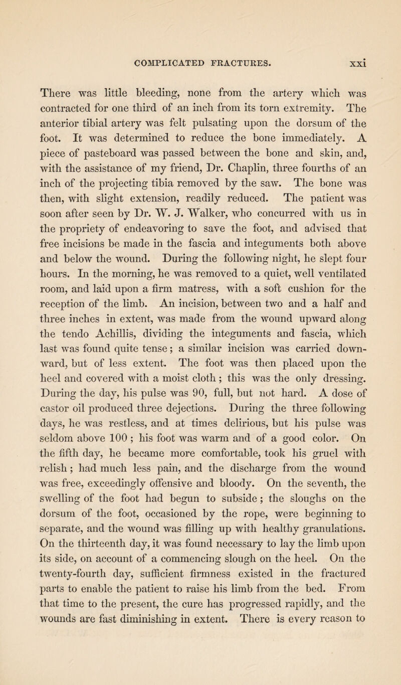 There was little bleeding, none from the artery which was contracted for one third of an inch from its torn extremity. The anterior tibial artery was felt pulsating upon the dorsum of the foot. It was determined to reduce the bone immediately. A piece of pasteboard was passed between the bone and skin, and, with the assistance of my friend, Dr. Chaplin, three fourths of an inch of the projecting tibia removed by the saw. The bone was then, with slight extension, readily reduced. The patient was soon after seen by Dr. W. J. Walker, who concurred with us in the propriety of endeavoring to save the foot, and advised that free incisions be made in the fascia and integuments both above and below the wound. During the following night, he slept four hours. In the morning, he was removed to a quiet, well ventilated room, and laid upon a firm matress, with a soft cushion for the reception of the limb. An incision, between two and a half and three inches in extent, was made from the wound upward along the tendo Achillis, dividing the integuments and fascia, which last was found quite tense; a similar incision was carried down¬ ward, but of less extent. The foot was then placed upon the heel and covered with a moist cloth ; this was the only dressing. During the day, his pulse was 90, full, but not hard. A dose of castor oil produced three dejections. During the three following days, he was restless, and at times delirious, but his pulse was seldom above 100 ; his foot was warm and of a good color. On the fifth day, he became more comfortable, took his gruel with relish; had much less pain, and the discharge from the wound was free, exceedingly offensive and bloody. On the seventh, the swelling of the foot had begun to subside; the sloughs on the dorsum of the foot, occasioned by the rope, were beginning to separate, and the wound was filling up with healthy granulations. On the thirteenth day, it was found necessary to lay the limb upon its side, on account of a commencing slough on the heel. On the twenty-fourth day, sufficient firmness existed in the fractured parts to enable the patient to raise his limb from the bed. From that time to the present, the cure has progressed rapidly, and the wounds are fast diminishing in extent. There is every reason to