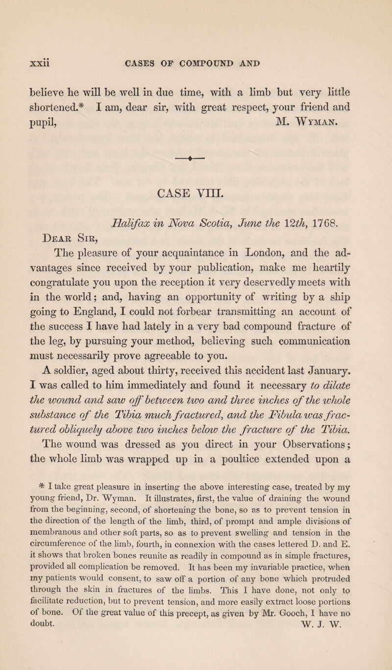 believe lie will be well in due time, with a limb but very little shortened.* I am, dear sir, with great respect, your friend and pupil, M. Wyman. CASE VIII. Halifax in Nova Scotia, June the 12th, 1768. Dear Sir, The pleasure of your acquaintance in London, and the ad¬ vantages since received by your publication, make me heartily congratulate you upon the reception it very deservedly meets with in the world; and, having an opportunity of writing by a ship going to England, I could not forbear transmitting an account of the success I have had lately in a very bad compound fracture of the leg, by pursuing your method, believing such communication must necessarily prove agreeable to you. A soldier, aged about thirty, received this accident last January. I was called to him immediately and found it necessary to dilate the ivound and saw off between two and three inches of the whole substance of the Tibia much fractured, and the Fibula iv as frac¬ tured obliquely above two inches below the fracture of the Tibia. The wound was dressed as you direct in your Observations; the whole limb was wrapped up in a poultice extended upon a * I take great pleasure in inserting the above interesting case, treated by my young friend, Dr. Wyman. It illustrates, first, the value of draining the wound from the beginning, second, of shortening the bone, so as to prevent tension in the direction of the length of the limb, third, of prompt and ample divisions of membranous and other soft parts, so as to prevent swelling and tension in the circumference of the limb, fourth, in connexion with the cases lettered D. and E. it shows that broken bones reunite as readily in compound as in simple fractures, provided all complication be removed. It has been my invariable practice, when my patients would consent, to saw off a portion of any bone which protruded through the skin in fractures of the limbs. This I have done, not only to facilitate reduction, but to prevent tension, and more easily extract loose portions of bone. Of the great value of this precept, as given by Mr. Gooch, I have no doubt. W. J. W.