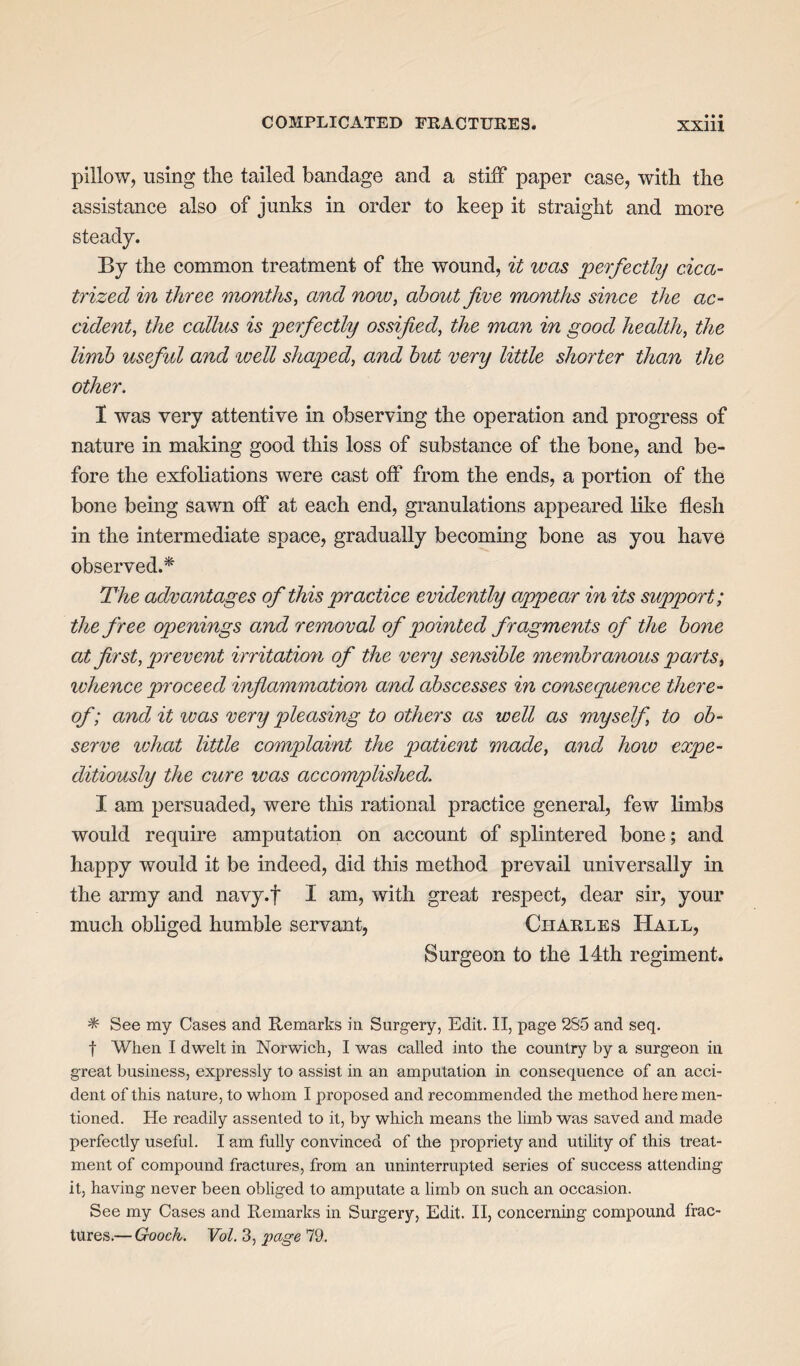 pillow, using the tailed bandage and a stiff paper case, with the assistance also of junks in order to keep it straight and more steady. By the common treatment of the wound, it was perfectly cica¬ trized in three months, and now, about five months since the ac¬ cident, the callus is perfectly ossified, the man in good health, the limb useful and well shaped, and but very little shorter than the other. I was very attentive in observing the operation and progress of nature in making good this loss of substance of the bone, and be¬ fore the exfoliations were cast off from the ends, a portion of the bone being sawn off at each end, granulations appeared like flesh in the intermediate space, gradually becoming bone as you have observed.* The advantages of this practice evidently appear in its support; the free openings and removal of pointed fragments of the bone at first, prevent irritation of the very sensible membranous parts, whence proceed inflammation and abscesses in consequence there¬ of; and it was very pleasing to others as well as myself to ob¬ serve what little complaint the patient made, and how expe¬ ditiously the cure was accomplished. I am persuaded, were this rational practice general, few limbs would require amputation on account of splintered bone; and happy would it be indeed, did this method prevail universally in the army and navy.f I am, with great respect, dear sir, your much obliged humble servant, Charles Hall, Surgeon to the 14th regiment. * See my Cases and Remarks in Surgery, Edit. II, page 2S5 and seq. | When I dwelt in Norwich, I was called into the country by a surgeon in great business, expressly to assist in an amputation in consequence of an acci¬ dent of this nature, to whom I proposed and recommended the method here men¬ tioned. He readily assented to it, by which means the limb was saved and made perfectly useful. I am fully convinced of the propriety and utility of this treat¬ ment of compound fractures, from an uninterrupted series of success attending it, having never been obliged to amputate a limb on such an occasion. See my Cases and Remarks in Surgery, Edit. II, concerning compound frac¬ tures.— Gooch. Vol. 3, page'Id.