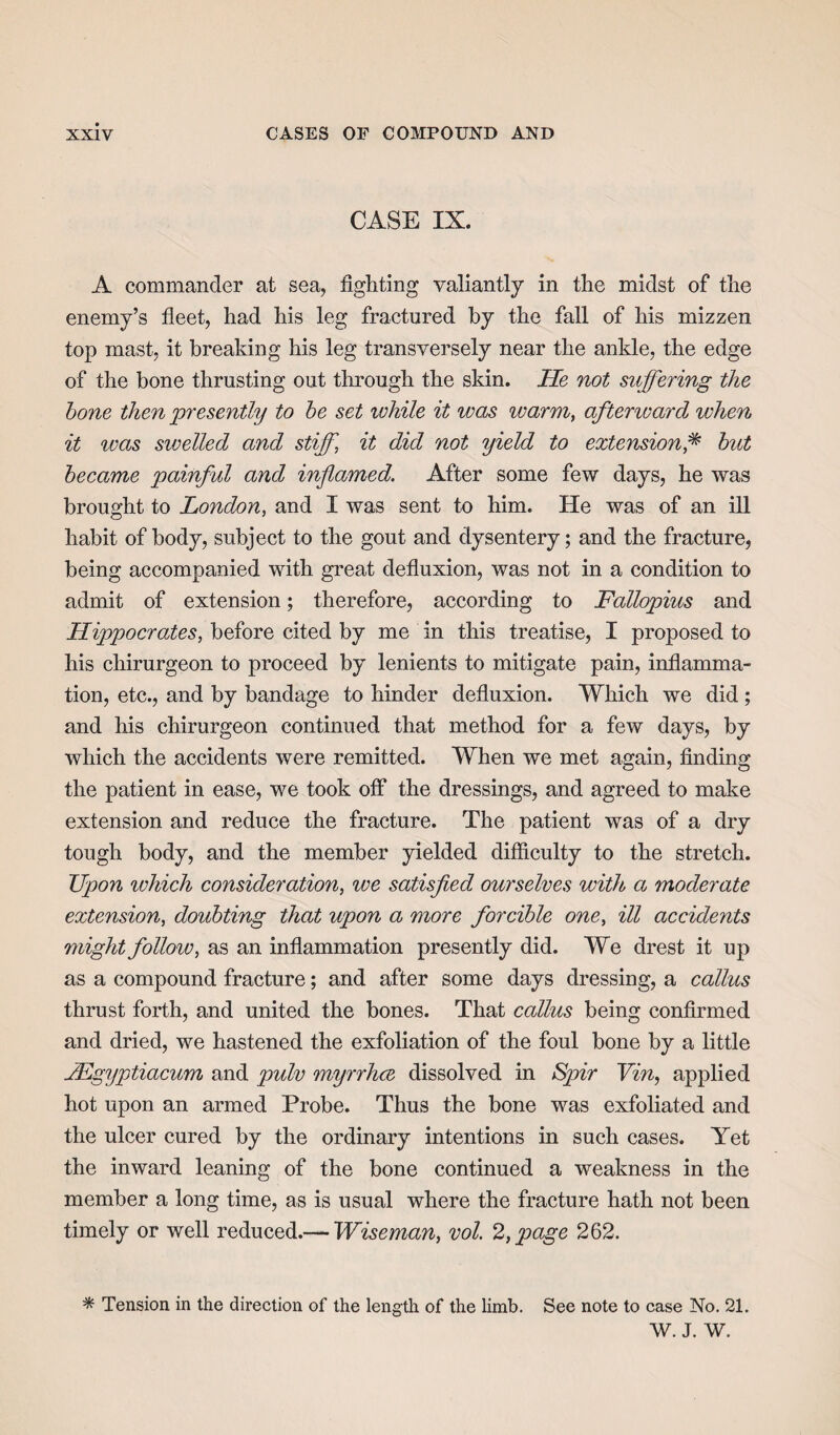 CASE IX. A commander at sea, fighting valiantly in the midst of the enemy’s fleet, had his leg fractured by the fall of his mizzen top mast, it breaking his leg transversely near the ankle, the edge of the bone thrusting out through the skin. He not suffering the bone then presently to be set ivhile it was ivarm, aftenvard when it ivas swelled and stiff, it did not yield to extension,* but became painful and inflamed. After some few days, he was brought to London, and I was sent to him. He was of an ill habit of body, subject to the gout and dysentery; and the fracture, being accompanied with great defluxion, was not in a condition to admit of extension; therefore, according to Fallopius and Hippocrates, before cited by me in this treatise, I proposed to his chirurgeon to proceed by lenients to mitigate pain, inflamma¬ tion, etc., and by bandage to hinder defluxion. Which we did ; and his chirurgeon continued that method for a few days, by which the accidents were remitted. When we met again, finding the patient in ease, we took off the dressings, and agreed to make extension and reduce the fracture. The patient was of a dry tough body, and the member yielded difficulty to the stretch. Upon which consideration, we satisfied ourselves with a moderate extension, doubting that upon a more forcible one, ill accide?its might follow, as an inflammation presently did. We drest it up as a compound fracture; and after some days dressing, a callus thrust forth, and united the bones. That callus being confirmed and dried, we hastened the exfoliation of the foul bone by a little JEgyptiacum and pulv myrrhce dissolved in Spir Vin, applied hot upon an armed Probe. Thus the bone was exfoliated and the ulcer cured by the ordinary intentions in such cases. Yet the inward leaning of the bone continued a weakness in the member a long time, as is usual where the fracture hath not been timely or well reduced.— Wiseman, vol. 2, page 262. * Tension in the direction of the length of the limb. See note to case No. 21. W. J. W.