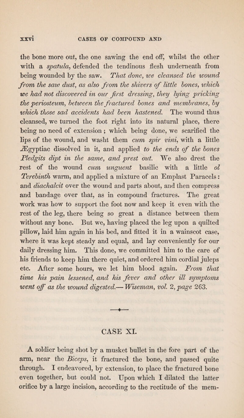 the bone more out, the one sawing the end off, whilst the other with a spatula, defended the tendinous flesh underneath from being wounded by the saw. That done, ive cleansed the wound from the saw dust, as also from the shivers of little hones, which we had not discovered in our first dressing, they lying pricking the periosteum, between the fractured hones and membranes, by which those sad accidents had been hastened. The wound thus cleansed, we turned the foot right into its natural place, there being no need of extension ; which being done, we scarified the lips of the wound, and washt them cum spir vini, with a little JEgyptiac dissolved in it, and applied to the ends of the bones Pledgits dipt in the same, and prest out. We also drest the rest of the wound cum unguent basilic with a little ol Terebinth warm, and applied a mixture of an Emplast Paracels: and diachalcit over the wound and parts about, and then compress and bandage over that, as in compound fractures. The great work was how to support the foot now and keep it even with the rest of the leg, there being so great a distance between them without any bone. But we, having placed the leg upon a quilted pillow, laid him again in his bed, and fitted it in a wainscot case, where it was kept steady and equal, and lay conveniently for our daily dressing him. This done, we committed him to the care of his friends to keep him there quiet, and ordered him cordial juleps etc. After some hours, we let him blood again. From that time his pain lessened, and his fever and other ill symptoms went off as the wound digested.— Wiseman, vol. 2, page 263. —«— CASE XI. A soldier being shot by a musket bullet in the fore part of the arm, near the Biceps, it fractured the bone, and passed quite through. I endeavored, by extension, to place the fractured bone even together, but could not. Upon which I dilated the latter orifice by a large incision, according to the rectitude of the mem-