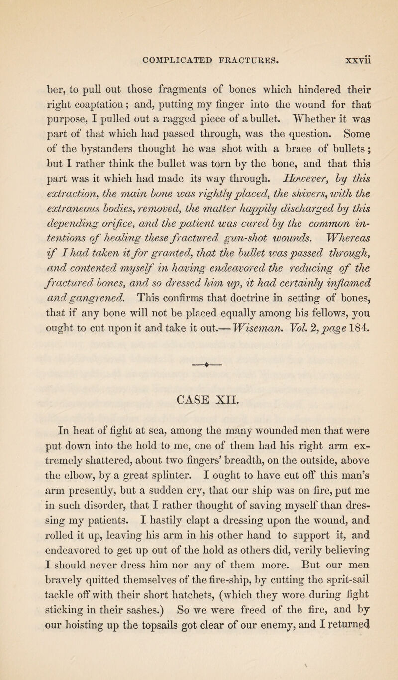 ber, to pull out those fragments of bones which hindered their right coaptation; and, putting my finger into the wound for that purpose, I pulled out a ragged piece of a bullet. Whether it was part of that which had passed through, was the question. Some of the bystanders thought he was shot with a brace of bullets; but I rather think the bullet was torn by the bone, and that this part was it which had made its way through. However, by this extraction, the main bone was rightly placed, the shivers, with the extraneous bodies, removed, the matter happily discharged by this depending orifice, and the patient was cured by the common in¬ tentions of healing these f ractured gun-shot wounds. Whereas if I had taken it for granted, that the bullet was passed through, and contented myself in having endeavored the reducing of the fractured bones, and so dressed him up, it had certainly inflamed and gangrened. This confirms that doctrine in setting of bones, that if any bone will not be placed equally among his fellows, you ought to cut upon it and take it out.— Wiseman. Vol. 2, page 184. —e— CASE XII. In heat of fight at sea, among the many wounded men that were put down into the hold to me, one of them had his right arm ex¬ tremely shattered, about two fingers’ breadth, on the outside, above the elbow, by a great splinter. I ought to have cut off this man’s arm presently, but a sudden cry, that our ship was on fire, put me in such disorder, that I rather thought of saving myself than dres¬ sing my patients. I hastily clapt a dressing upon the wound, and rolled it up, leaving his arm in his other hand to support it, and endeavored to get up out of the hold as others did, verily believing I should never dress him nor any of them more. But our men bravely quitted themselves of the fire-ship, by cutting the sprit-sail tackle off with their short hatchets, (which they wore during fight sticking in their sashes.) So we were freed of the fire, and by our hoisting up the topsails got clear of our enemy, and I returned