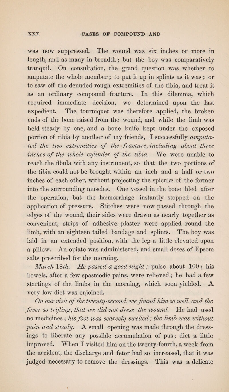 was now suppressed. The wound was six inches or more in length, and as many in breadth ; but the boy was comparatively tranquil. On consultation, the grand question was whether to amputate the whole member; to put it up in splints as it was; or to saw off the denuded rough extremities of the tibia, and treat it as an ordinary compound fracture. In this dilemma, which required immediate decision, we determined upon the last expedient. The tourniquet was therefore applied, the broken ends of the bone raised from the wound, and while the limb was held steady by one, and a bone knife kept under the exposed portion of tibia by another of my friends, I successfully amputa¬ ted the two extremities of the fracture, including about three inches of the whole cylinder of the tibia. We were unable to reach the fibula with any instrument, so that the two portions of the tibia could not be brought within an inch and a half or two inches of each other, without projecting the spiculas of the former into the surrounding muscles. One vessel in the bone bled after the operation, but the haemorrhage instantly stopped on the application of pressure. Stitches were now passed through the edges of the wound, their sides were drawn as nearly together as convenient, strips of adhesive plaster were applied round the limb,.with an eighteen tailed bandage and splints. The boy was laid in an extended position, with the leg a little elevated upon a pillow. An opiate was administered, and small doses of Epsom salts prescribed for the morning. March 18th. He passed a good night; pulse about 100; his bowels, after a few spasmodic pains, were relieved; he had a few startings of the limbs in the morning, which soon yielded. A very low diet was enjoined. On our visit of the twenty-second, we found him so well, and the fever so trifling, that ive did not dress the wound,. He had used no medicines ; his foot was scarcely swelled; the limb was without pain and steady. A small opening was made through the dress¬ ings to liberate any possible accumulation of pus; diet a little improved. When I visited him on the twenty-fourth, a week from the accident, the discharge and fetor had so increased, that it was judged necessary to remove the dressings. This was a delicate