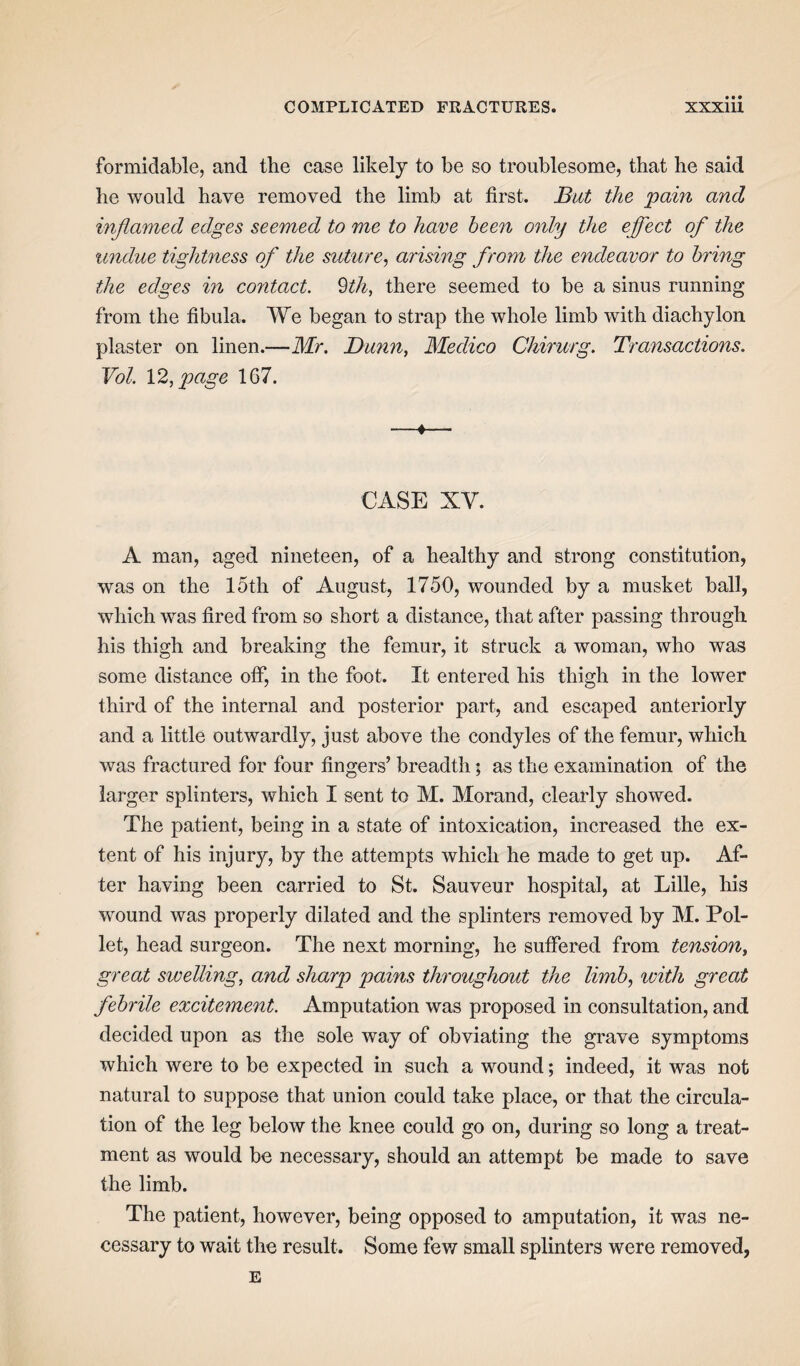 formidable, and the case likely to be so troublesome, that he said he would have removed the limb at first. But the pain and inflamed edges seemed to me to have been only the effect ofl the undue tightness of the suture, arising from the endeavor to bring the edges in contact. 9th, there seemed to be a sinus running from the fibula. We began to strap the whole limb with diachylon plaster on linen.—Mr. Dunn, Medico Chirurg. Transactions. Vol. 12, page 167. -4- CASE XY. A man, aged nineteen, of a healthy and strong constitution, was on the loth of August, 1750, wounded by a musket ball, which was fired from so short a distance, that after passing through his thigh and breaking the femur, it struck a woman, who was some distance off, in the foot. It entered his thigh in the lower third of the internal and posterior part, and escaped anteriorly and a little outwardly, just above the condyles of the femur, which was fractured for four fingers’ breadth; as the examination of the larger splinters, which I sent to M. Morand, clearly showed. The patient, being in a state of intoxication, increased the ex¬ tent of his injury, by the attempts which he made to get up. Af¬ ter having been carried to St. Sauveur hospital, at Lille, his wound was properly dilated and the splinters removed by M. Pol- let, head surgeon. The next morning, he suffered from tension, great sivelling, and sharp pains throughout the limb, with great febrile excitement. Amputation was proposed in consultation, and decided upon as the sole way of obviating the grave symptoms which were to be expected in such a wound; indeed, it was not natural to suppose that union could take place, or that the circula¬ tion of the leg below the knee could go on, during so long a treat¬ ment as would be necessary, should an attempt be made to save the limb. The patient, however, being opposed to amputation, it was ne¬ cessary to wait the result. Some few small splinters were removed,