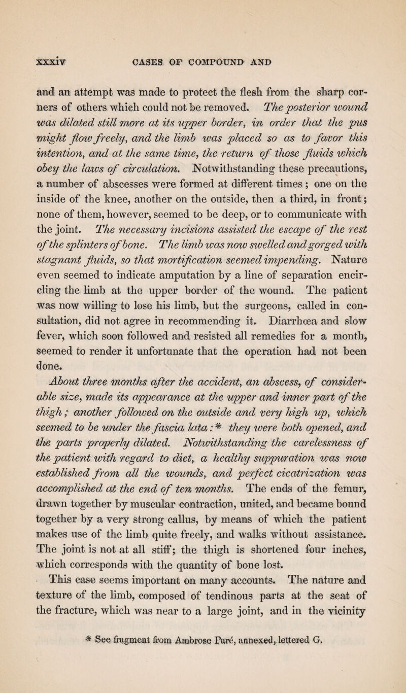 and an attempt was made to protect the flesh from the sharp cor¬ ners of others which could not he removed. The posterior wound was dilated still more at its upper border, in order that the pus might flow freely, and the limb ivas placed so as to favor this intention, and at the same time, the return of those fluids which obey the laws of circulation. Notwithstanding these precautions, a number of abscesses were formed at different times ; one on the inside of the knee, another on the outside, then a third, in front; none of them, however, seemed to be deep, or to communicate with the joint. The necessary incisions assisted the escape of the rest of the splinters of bone. The limb was now swelled and gorged with stagnant fluids, so that mortification seemed impending. Nature even seemed to indicate amputation by a line of separation encir¬ cling the limb at the upper border of the wound. The patient was now willing to lose his limb, but the surgeons, called in con¬ sultation, did not agree in recommending it. Diarrhoea and slow fever, which soon followed and resisted all remedies for a month, seemed to render it unfortunate that the operation had not been done. About three months after the accident, an abscess, of consider¬ able size, made its appearance at the upper and inner part of the thigh; another folloived on the outside and very high up, which seemed to be under the fascia lata: * they were both opened, and the parts properly dilated. Notwithstanding the carelessness of the patient with regard to diet, a healthy suppuration was now established from all the wounds, and perfect cicatrization was accomplished at the end of ten months. The ends of the femur, drawn together by muscular contraction, united, and became bound together by a very strong callus, by means of which the patient makes use of the limb quite freely, and walks without assistance. The joint is not at all stiff; the thigh is shortened four inches, which corresponds with the quantity of bone lost. This case seems important on many accounts. The nature and texture of the limb, composed of tendinous parts at the seat of the fracture, which was near to a large joint, and in the vicinity * See fragment from Ambrose Part-, annexed, lettered G.