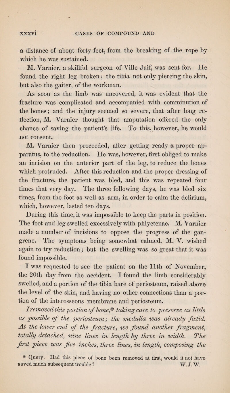 a distance of about forty feet, from the breaking of the rope by which he was sustained. M. Yarnier, a skillful surgeon of Ville Juif, was sent for. He found the right leg broken; the tibia not only piercing the skin, but also the gaiter, of the workman. As soon as the limb was uncovered, it was evident that the fracture was complicated and accompanied with comminution of the bones; and the injury seemed so severe, that after long re¬ flection, M. Yarnier thought that amputation offered the only chance of saving the patient’s life. To this, however, he would not consent. M. Yarnier then proceeded, after getting ready a proper ap¬ paratus, to the reduction. He was, however, first obliged to make an incision on the anterior part of the leg, to reduce the bones which protruded. After this reduction and the proper dressing of the fracture, the patient was bled, and this was repeated four times that very day. The three following days, he was bled six times, from the foot as well as arm, in order to calm the delirium, which, however, lasted ten days. During this time, it was impossible to keep the parts in position. The foot and leg swelled excessively with phlyctenae. M. Yarnier made a number of incisions to oppose the progress of the gan¬ grene. The symptoms being somewhat calmed, M. Y. wished again to try reduction; but the swelling was so great that it was found impossible. I was requested to see the patient on the 11th of November, the 20th day from the accident. I found the limb considerably swelled, and a portion of the tibia bare of periosteum, raised above the level of the skin, and having no other connections than a por¬ tion of the interosseous membrane and periosteum. Iremovecl this 'portion of bone f taking care to preserve as little as possible of the periosteum; the medulla was already foetid. At the loiver end of the fracture, we found another fragment, totally detached, nine lines in length by three in width. The first piece was five inches, three lines, in length, composing the * Query. Had this piece of bone been removed at first, would it not have saved much subsequent trouble ? W. J. W.