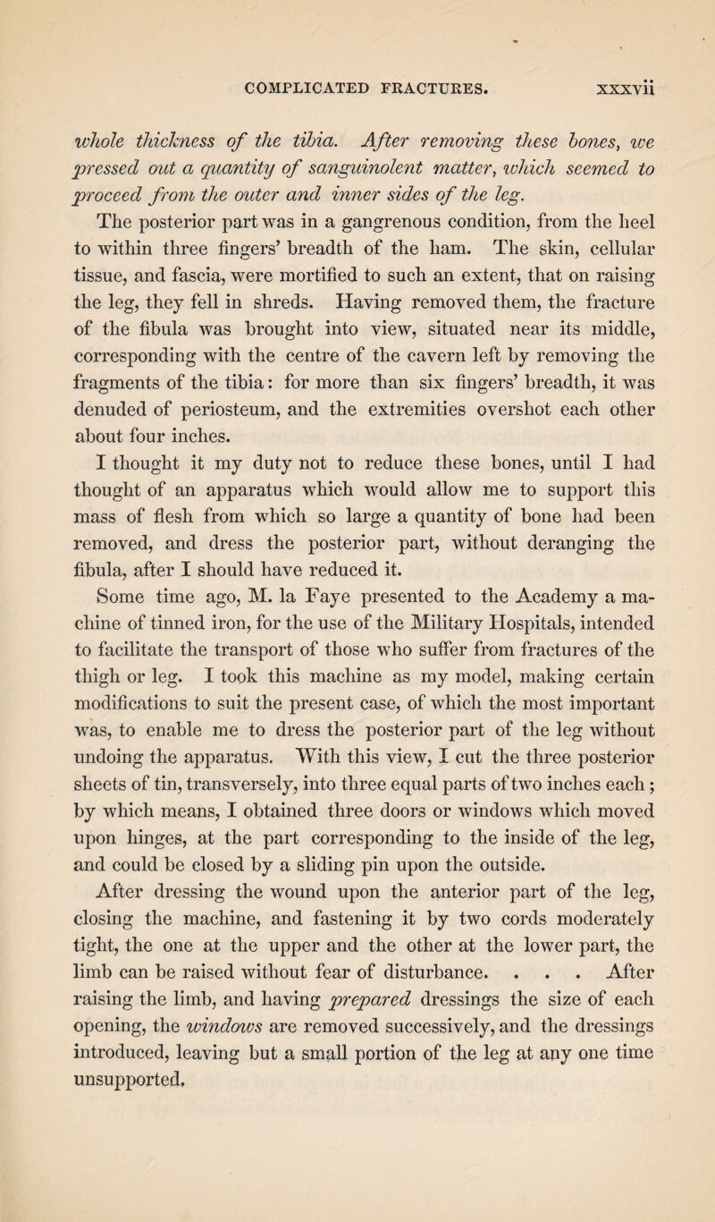 whole thickness of the tibia. After removing these bones, we pressed out a quantity of sanguinolent matter, which seemed to proceed from the outer and inner sides of the leg. The posterior part was in a gangrenous condition, from the heel to within three fingers’ breadth of the ham. The skin, cellular tissue, and fascia, were mortified to such an extent, that on raising the leg, they fell in shreds. Having removed them, the fracture of the fibula was brought into view, situated near its middle, corresponding with the centre of the cavern left by removing the fragments of the tibia: for more than six fingers’ breadth, it was denuded of periosteum, and the extremities overshot each other about four inches. I thought it my duty not to reduce these bones, until I had thought of an apparatus which would allow me to support this mass of flesh from which so large a quantity of bone had been removed, and dress the posterior part, without deranging the fibula, after I should have reduced it. Some time ago, M. la Faye presented to the Academy a ma¬ chine of tinned iron, for the use of the Military Hospitals, intended to facilitate the transport of those who suffer from fractures of the thigh or leg. I took this machine as my model, making certain modifications to suit the present case, of which the most important was, to enable me to dress the posterior part of the leg without undoing the apparatus. With this view, I cut the three posterior sheets of tin, transversely, into three equal parts of two inches each; by which means, I obtained three doors or windows which moved upon hinges, at the part corresponding to the inside of the leg, and could be closed by a sliding pin upon the outside. After dressing the wound upon the anterior part of the leg, closing the machine, and fastening it by two cords moderately tight, the one at the upper and the other at the lower part, the limb can be raised without fear of disturbance. . . . After raising the limb, and having prepared dressings the size of each opening, the windoivs are removed successively, and the dressings introduced, leaving but a small portion of the leg at any one time unsupported.