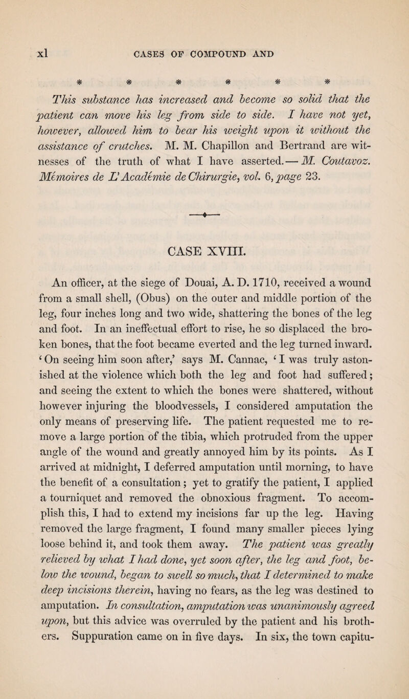 * * $ & * This substance has increased and become so solid that the patient can move his leg from side to side. I have not yet, however, allowed him to bear his weight upon it ivithout the assistance of crutches. M. M. Chapillon and Bertrand are wit¬ nesses of the truth of what I have asserted. — M. Coutavoz. Memoires de Li Academic deChirurgie, vol. 6, page 23. —*— CASE XVIII. An officer, at the siege of Douai, A. D. 1710, received a wound from a small shell, (Obus) on the outer and middle portion of the leg, four inches long and two wide, shattering the bones of the leg and foot. In an ineffectual effort to rise, he so displaced the bro¬ ken bones, that the foot became everted and the leg turned inward. ‘ On seeing him soon after,’ says M. Cannae, ‘ I was truly aston¬ ished at the violence which both the leg and foot had suffered; and seeing the extent to which the bones were shattered, without however injuring the bloodvessels, I considered amputation the only means of preserving life. The patient requested me to re¬ move a large portion of the tibia, which protruded from the upper angle of the wound and greatly annoyed him by its points. As I arrived at midnight, I deferred amputation until morning, to have the benefit of a consultation; yet to gratify the patient, I applied a tourniquet and removed the obnoxious fragment. To accom¬ plish this, I had to extend my incisions far up the leg. Having removed the large fragment, I found many smaller pieces lying loose behind it, and took them away. The patient was greatly relieved by what I had done, yet soon after, the leg and foot, be¬ low the ivound, began to sivell so much, that I determined to make deep incisions therein, having no fears, as the leg was destined to amputation. In constitution, amputation teas unanimously agreed upon, but this advice was overruled by the patient and his broth¬ ers. Suppuration came on in five days. In six, the town capitu-