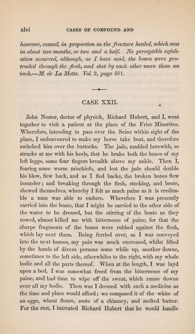 however, ceased, in proportion as the fracture healed, which was in about tivo months, or two and a half. No perceptible exfoli¬ ation occurred, although, as I have said, the bones were pro¬ truded through the flesh, and shot by each other more than an inch.—M. de La Motte. Vol. 2, page 581. —♦— CASE XXII. m John Nestor, doctor of physick, Richard Hubert, and I, went together to visit a patient at the place of the Frier Minorites. Wherefore, intending to pass over the Seine within sight of the place, I endeavoured to make my horse take boat, and therefore switched him over the buttocks. The jade, madded herewith, so strucke at me with his heels, that he brake both the bones of my left legge, some four fingers breadth above my ankle. Then I, fearing some worse mischiefe, and lest the jade should double his blow, flew back, and as I fled backe, the broken bones flew insunder; and breaking through the flesh, stocking, and boote, shewed themselves, whereby I felt as much paine as it is credita¬ ble a man was able to endure. Wherefore I was presently carried into the boate, that I might be carried to the other side of the water to be dressed, but the stirring of the boate as they rowed, almost killed me with bitternesse of paine, for that the sharpe fragments of the bones were rubbed against the flesh, which lay next them. Being ferried over, as I was conveyed into the next houses, my pain was much encreased, whilst lifted by the hands of divers persons some while up, another downe, sometimes to the left side, otherwhiles to the right, with my whole bodie and all the parts thereof. When at the length, I was layd upon a bed, I was somewhat freed from the bitternesse of my paine, and had time to wipe off the sweat, which ranne downe over all my bodie. Then was I dressed with such a medicine as the time and place would afford; we composed it of the white of an egge, wheat floure, soote of a chimney, and melted butter. For the rest, I intreated Richard Hubert that he would handle