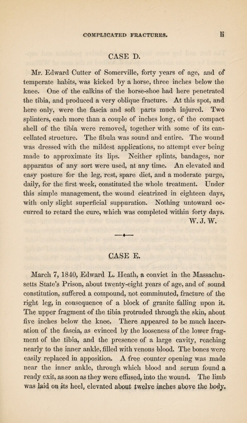 CASE D. Mr. Edward Cutter of Somerville, forty years of age, and of temperate habits, was kicked by a horse, three inches below the knee. One of the calkins of the horse-shoe had here penetrated the tibia, and produced a very oblique fracture. At this spot, and here only, were the fascia and soft parts much injured. Two splinters, each more than a couple of inches long, of the compact shell of the tibia were removed, together with some of its can¬ cellated structure. The fibula was sound and entire. The wound was dressed with the mildest applications, no attempt ever being made to approximate its lips. Neither splints, bandages, nor apparatus of any sort were used, at any time. An elevated and easy posture for the leg, rest, spare diet, and a moderate purge, daily, for the first week, constituted the whole treatment. Under this simple management, the wound cicatrized in eighteen days, with only slight superficial suppuration. Nothing untoward oc¬ curred to retard the cure, which was completed within forty days. W. J. W. -4—— CASE E. March 7, 1840, Edward L. Heath, a convict in the Massachu¬ setts State’s Prison, about twenty-eight years of age, and of sound constitution, suffered a compound, not comminuted, fracture of the right leg, in consequence of a block of granite falling upon it. The upper fragment of the tibia protruded through the skin, about five inches below the knee. There appeared to be much lacer¬ ation of the fascia, as evinced by the looseness of the lower frag¬ ment of the tibia, and the presence of a large cavity, reaching nearly to the inner ankle, filled with venous blood. The bones were easily replaced in apposition. A free counter opening was made near the inner ankle, through which blood and serum found a ready exit, as soon as they were effused, into the wound. The limb was laid on its heel, elevated about twelve inches above the body.