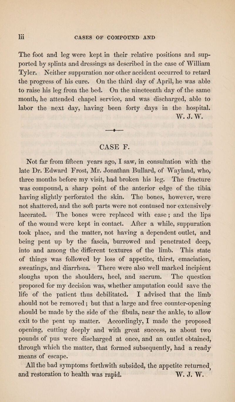 The foot and leg were kept in their relative positions and sup¬ ported by splints and dressings as described in the case of William Tyler. Neither suppuration nor other accident occurred to retard the progress of his cure. On the third day of April, he was able to raise his leg from the bed. On the nineteenth day of the same month, he attended chapel service, and was discharged, able to labor the next day, having been forty days in the hospital. W. J. W. •—»— CASE F. Not far from fifteen years ago, I saw, in consultation with the late Dr. Edward Frost, Mr. Jonathan Bullard, of Way land, who, three months before my visit, had broken his leg. The fracture was compound, a sharp point of the anterior edge of the tibia having slightly perforated the skin. The bones, however, were not shattered, and the soft parts were not contused nor extensively lacerated. The bones were replaced with ease; and the lips of the wound were kept in contact. After a while, suppuration took place, and the matter, not having a dependent outlet, and being pent up by the fascia, burrowed and penetrated deep, into and among the different textures of the limb. This state of things was followed by loss of appetite, thirst, emaciation, sweatings, and diarrhoea. There were also well marked incipient sloughs upon the shoulders, heel, and sacrum. The question proposed for my decision was, whether amputation could save the life of the patient thus debilitated. I advised that the limb should not be removed; but that a large and free counter-opening should be made by the side of the fibula, near the ankle, to allow exit to the pent up matter. Accordingly, I made the proposed opening, cutting deeply and with great success, as about two pounds of pus were discharged at once, and an outlet obtained, through which the matter, that formed subsequently, had a ready means of escape. All the bad symptoms forthwith subsided, the appetite returned^ and restoration to health was rapid. W. J. W.