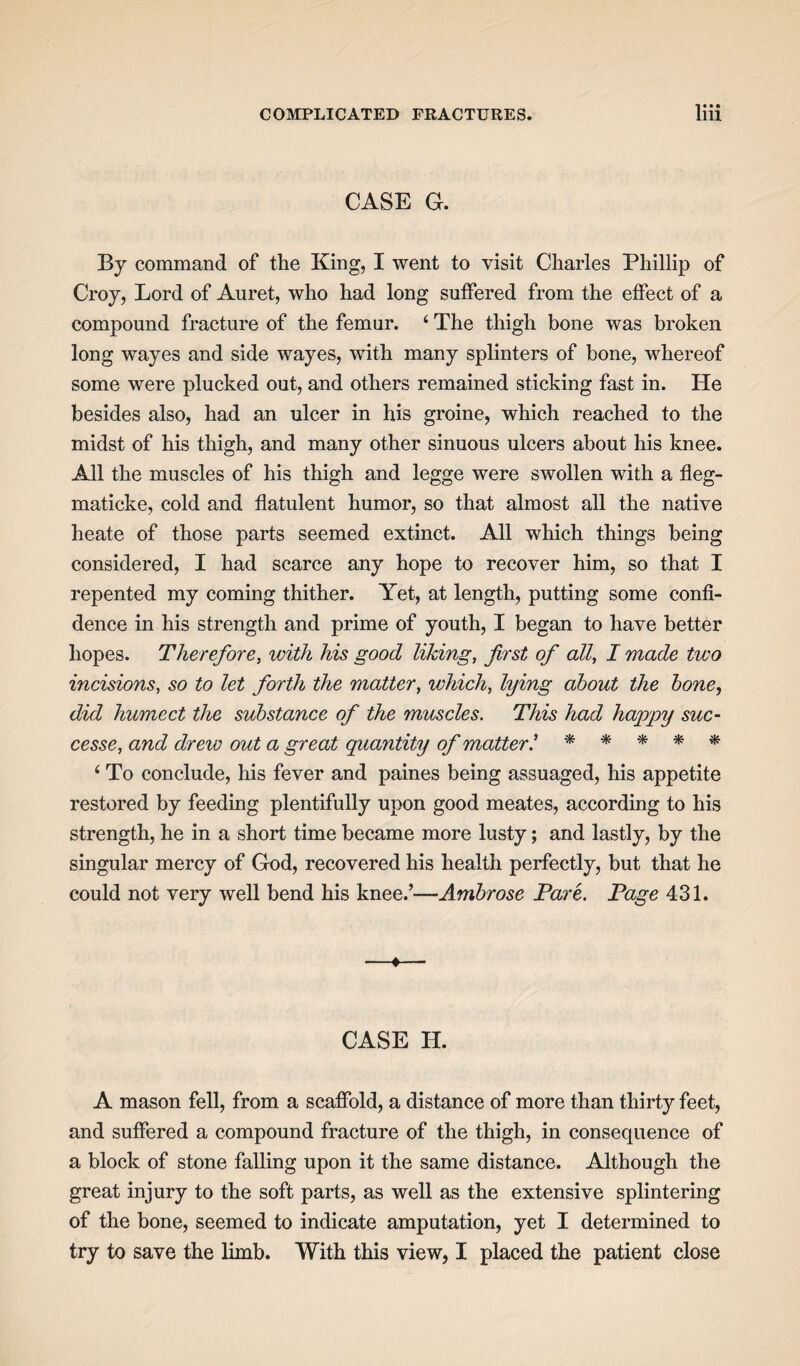 CASE G. By command of the King, I went to visit Charles Phillip of Croy, Lord of Auret, who had long suffered from the effect of a compound fracture of the femur. 4 The thigh bone was broken long wayes and side wayes, with many splinters of bone, whereof some were plucked out, and others remained sticking fast in. He besides also, had an ulcer in his groine, which reached to the midst of his thigh, and many other sinuous ulcers about his knee. All the muscles of his thigh and legge were swollen with a fleg- maticke, cold and flatulent humor, so that almost all the native heate of those parts seemed extinct. All which things being considered, I had scarce any hope to recover him, so that I repented my coming thither. Yet, at length, putting some confi¬ dence in his strength and prime of youth, I began to have better hopes. Therefore, with his good liking, first of all, I made two incisions, so to let forth the matter, which, lying about the bone, did humect the substance of the muscles. This had hajppy sue- cesse, and drew out a great quantity of mutter! * * * * * 4 To conclude, his fever and paines being assuaged, his appetite restored by feeding plentifully upon good meates, according to his strength, he in a short time became more lusty; and lastly, by the singular mercy of God, recovered his health perfectly, but that he could not very well bend his knee.’—Ambrose Pare. Page 431. —*— CASE H. A mason fell, from a scaffold, a distance of more than thirty feet, and suffered a compound fracture of the thigh, in consequence of a block of stone falling upon it the same distance. Although the great injury to the soft parts, as well as the extensive splintering of the bone, seemed to indicate amputation, yet I determined to try to save the limb. With this view, I placed the patient close