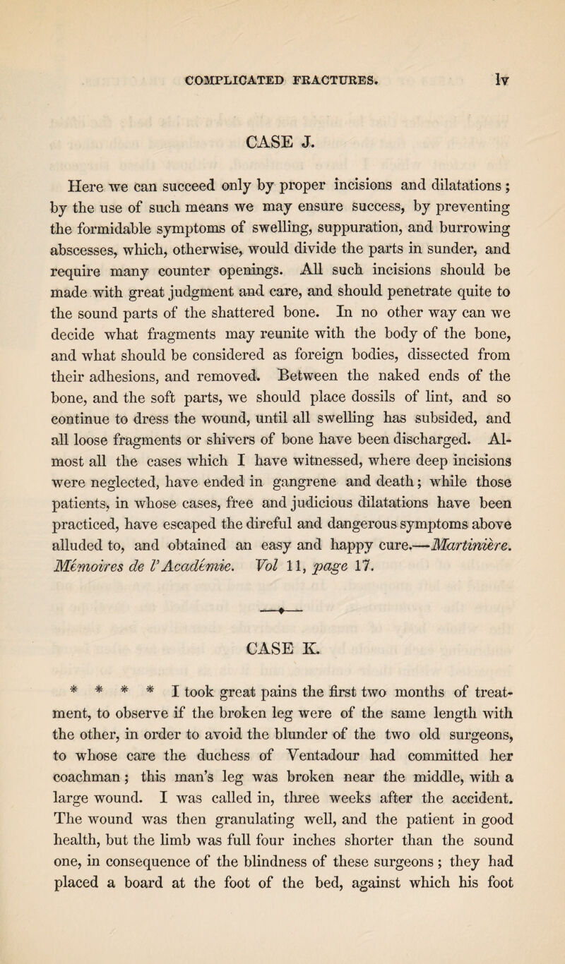 CASE J. Here we can succeed only by proper incisions and dilatations ; by the use of such means we may ensure success, by preventing the formidable symptoms of swelling, suppuration, and burrowing abscesses, which, otherwise, would divide the parts in sunder, and require many counter openings. All such incisions should be made with great judgment and care, and should penetrate quite to the sound parts of the shattered bone. In no other way can we decide what fragments may reunite with the body of the bone, and what should be considered as foreign bodies, dissected from their adhesions, and removed. Between the naked ends of the bone, and the soft parts, we should place dossils of lint, and so continue to dress the wound, until all swelling has subsided, and all loose fragments or shivers of bone have been discharged. Al¬ most all the cases which I have witnessed, where deep incisions were neglected, have ended in gangrene and death; while those patients, in whose cases, free and judicious dilatations have been practiced, have escaped the direful and dangerous symptoms above alluded to, and obtained an easy and happy cure.—Martiniere. Memoires de V Academie. Vol 11, page 17. -—*—- CASE K. * * * * I took great pains the first two months of treat¬ ment, to observe if the broken leg were of the same length with the other, in order to avoid the blunder of the two old surgeons, to whose care the duchess of Yentadour had committed her coachman; this man’s leg was broken near the middle, with a large wound. I was called in, three weeks after the accident. The wound was then granulating well, and the patient in good health, but the limb was full four inches shorter than the sound one, in consequence of the blindness of these surgeons ; they had placed a board at the foot of the bed, against which his foot