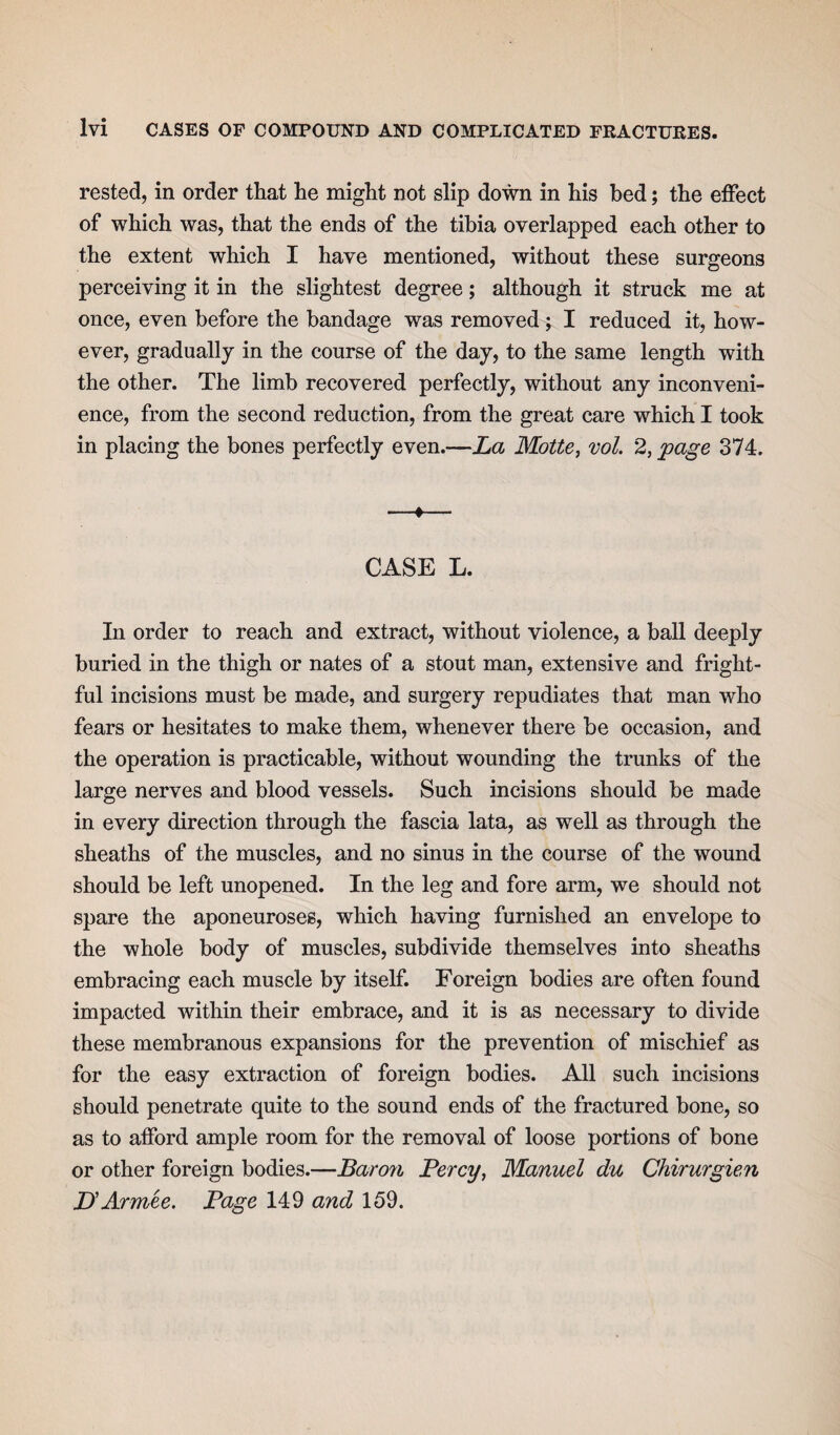 rested, in order that he might not slip down in his bed; the effect of which was, that the ends of the tibia overlapped each other to the extent which I have mentioned, without these surgeons perceiving it in the slightest degree; although it struck me at once, even before the bandage was removed ; I reduced it, how¬ ever, gradually in the course of the day, to the same length with the other. The limb recovered perfectly, without any inconveni¬ ence, from the second reduction, from the great care which I took in placing the bones perfectly even.—La Motte, vol. 2, page 374. —♦— CASE L. In order to reach and extract, without violence, a ball deeply buried in the thigh or nates of a stout man, extensive and fright¬ ful incisions must be made, and surgery repudiates that man who fears or hesitates to make them, whenever there be occasion, and the operation is practicable, without wounding the trunks of the large nerves and blood vessels. Such incisions should be made in every direction through the fascia lata, as well as through the sheaths of the muscles, and no sinus in the course of the wound should be left unopened. In the leg and fore arm, we should not spare the aponeuroses, which having furnished an envelope to the whole body of muscles, subdivide themselves into sheaths embracing each muscle by itself. Foreign bodies are often found impacted within their embrace, and it is as necessary to divide these membranous expansions for the prevention of mischief as for the easy extraction of foreign bodies. All such incisions should penetrate quite to the sound ends of the fractured bone, so as to afford ample room for the removal of loose portions of bone or other foreign bodies.—Baron Percy, Manuel du Chirurgien JL Armee. Page 149 and 159.