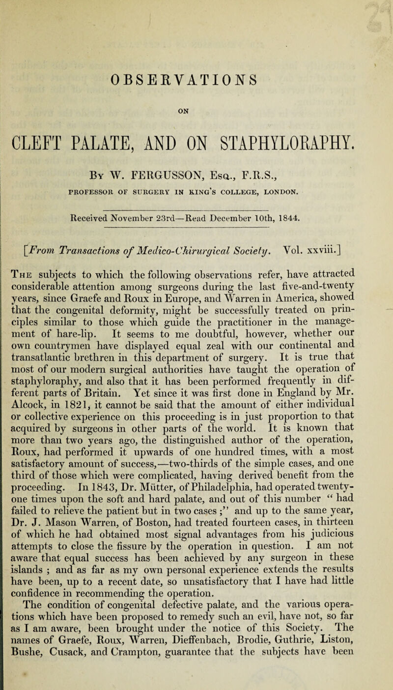 OBSERVATIONS ON CLEFT PALATE, AND ON STAPHYLORAPHY. By W. FERGUSSON, Esq., F.R.S., PROFESSOR OF SURGERY IN KING’S COLLEGE, LONDON. _ Received November 23rd—Read December 10th, 1844. \From Transactions of Medico-Chirurgical Society. Vol. xxviii.] The subjects to which the following observations refer, have attracted considerable attention among surgeons during the last five-and-twenty years, since Graefe and Roux in Europe, and Warren in America, showed that the congenital deformity, might be successfully treated on prin¬ ciples similar to those which guide the practitioner in the manage¬ ment of hare-lip. It seems to me doubtful, however, whether our own countrymen have displayed equal zeal with our continental and transatlantic brethren in this department of surgery. It is true that most of our modern surgical authorities have taught the operation of staphyloraphy, and also that it has been performed frequently in dif¬ ferent parts of Britain. Yet since it was first done in England by Mr. Alcock, in 1821, it cannot be said that the amount of either individual or collective experience on this proceeding is in just proportion to that acquired by surgeons in other parts of the world. It is known that more than two years ago, the distinguished author of the operation, Roux, had performed it upwards of one hundred times, with a most satisfactory amount of success,—two-thirds of the simple cases, and one third of those which were complicated, having derived benefit from the proceeding. In 1843, Dr. Mutter, of Philadelphia, had operated twenty- one times upon the soft and hard palate, and out of this number “ had failed to relieve the patient but in two cases and up to the same year. Dr. J. Mason Warren, of Boston, had treated fourteen cases, in thirteen of which he had obtained most signal advantages from his judicious attempts to close the fissure by the operation in question. I am not aware that equal success has been achieved by any surgeon in these islands ; and as far as my own personal experience extends the results have been, up to a recent date, so unsatisfactory that I have had little confidence in recommending the operation. The condition of congenital defective palate, and the various opera¬ tions which have been proposed to remedy such an evil, have not, so far as I am aware, been brought under the notice of this Society. The names of Graefe, Roux, Warren, Dieffenbach, Brodie, Guthrie, Liston, Bushe, Cusack, and Crampton, guarantee that the subjects have been