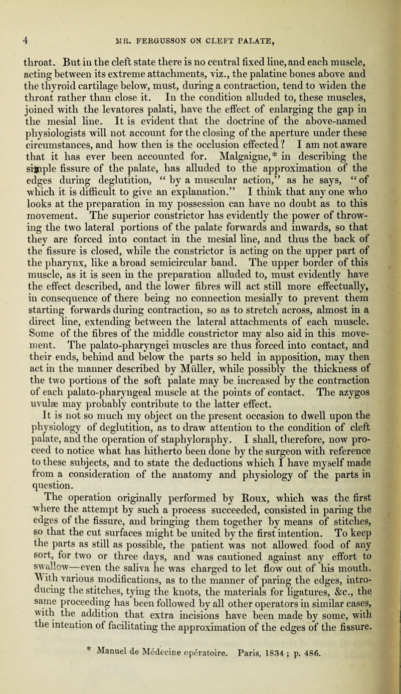 throat. But in the cleft state there is no central fixed line, and each muscle, acting between its extreme attachments, viz., the palatine bones above and the thyroid cartilage below, must, during a contraction, tend to widen the throat rather than close it. In the condition alluded to, these muscles, joined with the levatores palati, have the effect of enlarging the gap in the mesial line. It is evident that the doctrine of the above-named physiologists will not account for the closing of the aperture under these circumstances, and how then is the occlusion effected? I am not aware that it has ever been accounted for. Malgaigne,* in describing the sijjnple fissure of the palate, has alluded to the approximation of the edges during deglutition, “ by a muscular action,” as he says, “of which it is difficult to give an explanation.” I think that any one who looks at the preparation in my possession can have no doubt as to this movement. The superior constrictor has evidently the power of throw¬ ing the two lateral portions of the palate forwards and inwards, so that they are forced into contact in the mesial line, and thus the back of the fissure is closed, while the constrictor is acting on the upper part of the pharynx, like a broad semicircular band. The upper border of this muscle, as it is seen in the preparation alluded to, must evidently have the effect described, and the lower fibres will act still more effectually, in consequence of there being no connection mesially to prevent them starting forwards during contraction, so as to stretch across, almost in a direct line, extending between the lateral attachments of each muscle. Some of the fibres of the middle constrictor may also aid in this move¬ ment. The palato-pharyngei muscles are thus forced into contact, and their ends, behind and below the parts so held in apposition, may then act in the manner described by Muller, while possibly the thickness of the two portions of the soft palate may he increased by the contraction of each palato-pharyngeal muscle at the points of contact. The azygos uvulae may probably contribute to the latter effect. It is not so much my object on the present occasion to dwell upon the physiology of deglutition, as to draw attention to the condition of cleft palate, and the operation of staphyloraphy. I shall, therefore, now pro¬ ceed to notice what has hitherto been done by the surgeon with reference to these subjects, and to state the deductions which I have myself made from a consideration of the anatomy and physiology of the parts in question. The operation originally performed by Roux, which was the first where the attempt by such a process succeeded, consisted in paring the edges of the fissure, and bringing them together by means of stitches, so that the cut surfaces might be united by the first intention. To keep the parts as still as possible, the patient was not allowed food of any sort, for two or three days, and was cautioned against any effort to swallow—even the saliva he was charged to let flow out of his mouth. M ith various modifications, as to the manner of paring the edges, intro¬ ducing the stitches, tying the knots, the materials for ligatures, &c., the same proceeding has been followed by all other operators in similar cases, with the addition that extra incisions have been made by some, with the intention of facilitating the approximation of the edges of the fissure. Manuel de Medecine operatoire. Paris, 1834 ; p. 486.