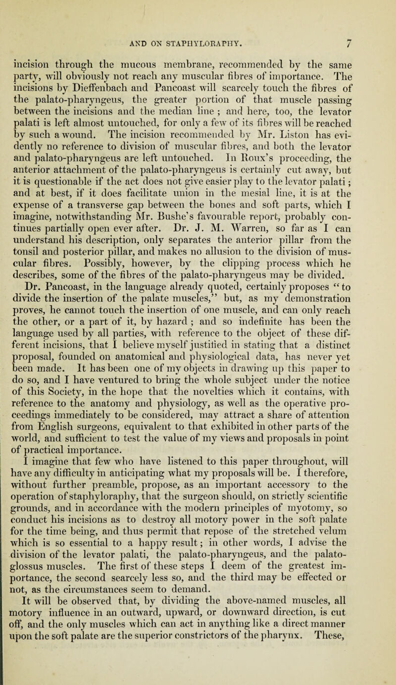 incision through the mucous membrane, recommended by the same party, will obviously not reach any muscular fibres of importance. The incisions by Dieffenbach and Pancoast will scarcely touch the fibres of the palato-pharyngeus, the greater portion of that muscle passing between the incisions and the median line ; and here, too, the levator palati is left almost untouched, for only a few of its fibres will be reached by such a wound. The incision recommended by Mr. Liston has evi¬ dently no reference to division of muscular fibres, and both the levator and palato-pharyngeus are left untouched. In Roux’s proceeding, the anterior attachment of the palato-pharyngeus is certainly cut away, but it is questionable if the act does not give easier play to the levator palati; and at best, if it does facilitate union in the mesial line, it is at the expense of a transverse gap between the bones and soft parts, which I imagine, notwithstanding Mr. Bushe’s favourable report, probably con¬ tinues partially open ever after. Dr. J. M. Warren, so far as I can understand his description, only separates the anterior pillar from the tonsil and posterior pillar, and makes no allusion to the division of mus¬ cular fibres. Possibly, however, by the clipping process which he describes, some of the fibres of the palato-pharyngeus may be divided. Dr. Pancoast, in the language already quoted, certainly proposes <c to divide the insertion of the palate muscles,” but, as my demonstration proves, he cannot touch the insertion of one muscle, and can only reach the other, or a part of it, by hazard ; and so indefinite has been the language used by all parties, with reference to the object of these dif¬ ferent incisions, that I believe myself justified in stating that a distinct proposal, founded on anatomical and physiological data, has never yet been made. It has been one of my objects in drawing up this paper to do so, and I have ventured to bring the whole subject under the notice of this Society, in the hope that the novelties which it contains, with reference to the anatomy and physiology, as well as the operative pro¬ ceedings immediately to be considered, may attract a share of attention from English surgeons, equivalent to that exhibited in other parts of the world, and sufficient to test the value of my views and proposals in point of practical importance. I imagine that few who have listened to this paper throughout, will have any difficulty in anticipating what my proposals will be. I therefore, without further preamble, propose, as an important accessory to the operation of staphyloraphy, that the surgeon should, on strictly scientific grounds, and in accordance with the modern principles of myotomy, so conduct his incisions as to destroy all motory power in the soft palate for the time being, and thus permit that repose of the stretched velum which is so essential to a happy result; in other words, I advise the division of the levator palati, the palato-pharyngeus, and the palato¬ glossus muscles. The first of these steps I deem of the greatest im¬ portance, the second searcely less so, and the third may be effected or not, as the circumstances seem to demand. It will be observed that, by dividing the above-named muscles, all motory influence in an outward, upward, or downward direction, is cut off, and the only muscles which can act in anything like a direct manner upon the soft palate are the superior constrictors of the pharynx. These,