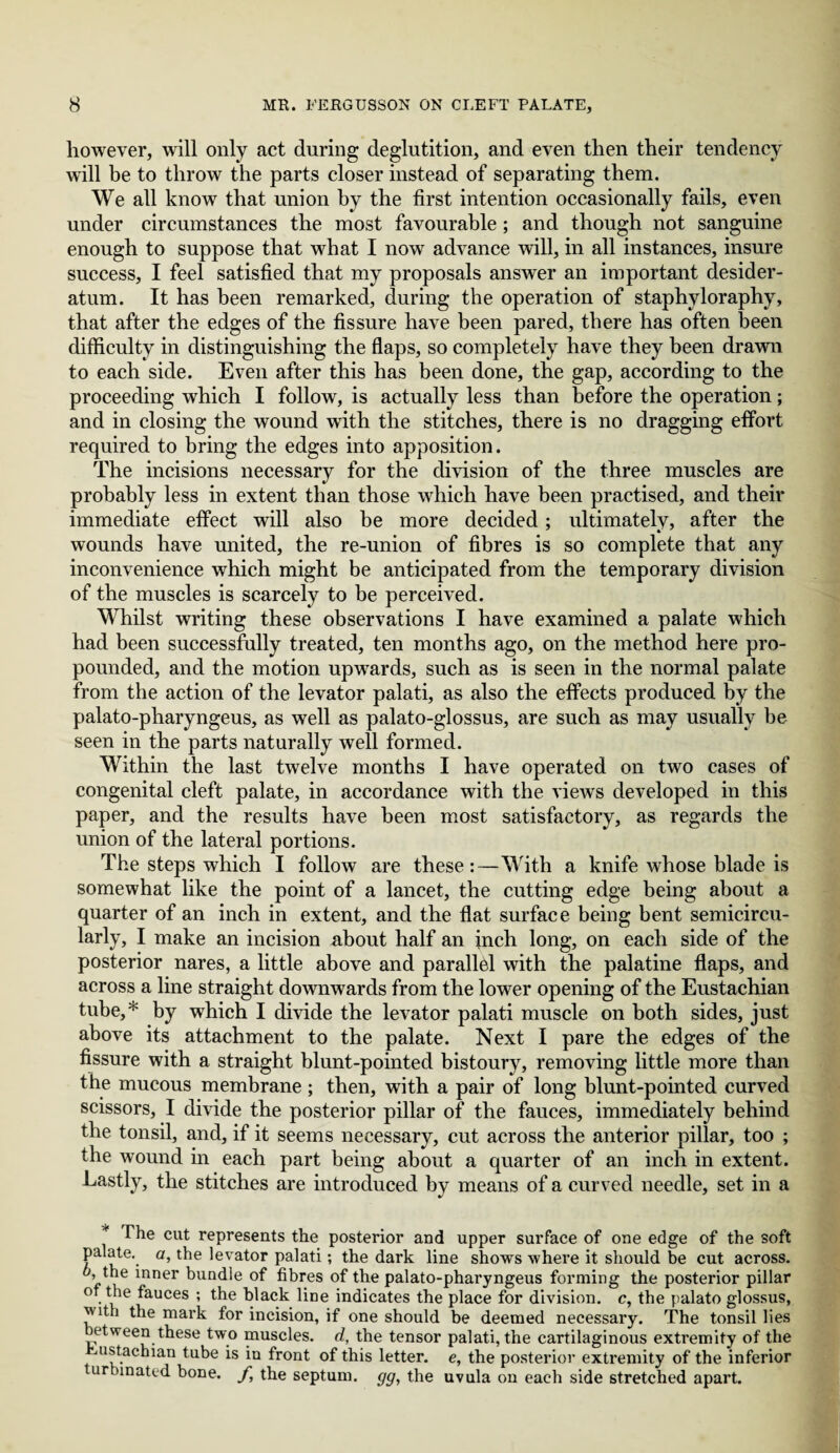 however, will only act during deglutition, and even then their tendency will be to throw the parts closer instead of separating them. We all know that union by the first intention occasionally fails, even under circumstances the most favourable; and though not sanguine enough to suppose that what I now advance will, in all instances, insure success, I feel satisfied that my proposals answer an important desider¬ atum. It has been remarked, during the operation of staphyloraphy, that after the edges of the fissure have been pared, there has often been difficulty in distinguishing the flaps, so completely have they been drawn to each side. Even after this has been done, the gap, according to the proceeding which I follow, is actually less than before the operation; and in closing the wound with the stitches, there is no dragging effort required to bring the edges into apposition. The incisions necessary for the division of the three muscles are probably less in extent than those which have been practised, and their immediate effect will also be more decided; ultimately, after the wounds have united, the re-union of fibres is so complete that any inconvenience which might be anticipated from the temporary division of the muscles is scarcely to be perceived. Whilst writing these observations I have examined a palate which had been successfully treated, ten months ago, on the method here pro¬ pounded, and the motion upwards, such as is seen in the normal palate from the action of the levator palati, as also the effects produced by the palato-pharyngeus, as well as palato-glossus, are such as may usually be seen in the parts naturally well formed. Within the last twelve months I have operated on two cases of congenital cleft palate, in accordance with the views developed in this paper, and the results have been most satisfactory, as regards the union of the lateral portions. The steps which I follow are these:—With a knife whose blade is somewhat like the point of a lancet, the cutting edge being about a quarter of an inch in extent, and the flat surface being bent semicircu- larly, I make an incision about half an inch long, on each side of the posterior nares, a little above and parallel with the palatine flaps, and across a line straight downwards from the lower opening of the Eustachian tube,* by wdiich I divide the levator palati muscle on both sides, just above its attachment to the palate. Next I pare the edges of the fissure with a straight blunt-pointed bistoury, removing little more than the mucous membrane; then, with a pair of long blunt-pointed curved scissors, I divide the posterior pillar of the fauces, immediately behind the tonsil, and, if it seems necessary, cut across the anterior pillar, too ; the wound in each part being about a quarter of an inch in extent. Lastly, the stitches are introduced by means of a curved needle, set in a The cut represents the posterior and upper surface of one edge of the soft palate, a, the levator palati; the dark line shows where it should be cut across, o, the inner bundle of fibres of the palato-pharyngeus forming the posterior pillar of the fauces ; the black line indicates the place for division, c, the palato glossus, '' ith the mark for incision, if one should be deemed necessary. The tonsil lies etween these two muscles, d, the tensor palati, the cartilaginous extremity of the ustachian tube is in front of this letter, e, the posterior extremity of the inferior urhinated bone, f, the septum, gg, the uvula on each side stretched apart.